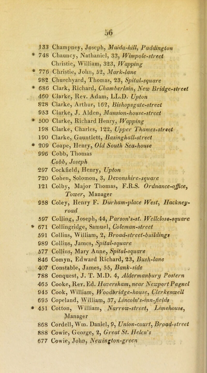 133 Champncy, Joseph, Maida-hill, Paddington * 748 Chauncy, Nathaniel, 33, Wimpole-street Christie, William, 323, JVapping * 776 Christie, John, 52, Murk-lane 982 Churchyard, Thomas, 23, Spital-square * 686 Clark, Richard, Chamberlain, New Bridge-street 460 Clarke, Rev. Adam, LL.D. Upton 828 Clarke, Arthur, 162, Bishopsgale-slrect 953 Clarke, J. Alden, Mansion-house-street * 500 Clarke, Richard Henry, Wapping 198 Clarke, Charles, 122, Upper Thumes-slreet 190 Clarke, Gauntlett, Businghall-street * 209 Coape, Henry, Old South Sea-house 996 Cobb, Thomas Cobb, Joseph 297 Cockfield, Henry, Upton 720 Cohen, Solomon, 3, Devonshire-square 121 Colby, Major Thomas, F.R.S. Ordnance-office, Tower, Manager 958 Coley, Henry F. Durham-place West, Hackney- road 597 Colling, Joseph, 44, Parson's-st. Wellclose-square * 671 Collingridge, Samuel, Coleman-street 591 Collins, William, 2, Broad-strcet-buildings 989 Collins, James, Spital-square 577 Collins, Mary Anne, Spital-square 846 Comyn, Edward Richard, 23, Bush-lane 407 Constable, James, 55, Bank-side 788 Conquest, J. T. M.D. 4, Aldermanbury Postern 465 Cooke, Rev. Ed. Haversham, near Newport Pagnel 945 Cook, William, Woodbridge-liouse, Clerkenwell 695 Copeland, William, 37, Lincoln's-inn-JieIds * 451 Cotton, William, Narrow-street, JJmehouse, Manager 868 Cordell, Wrm. Daniel, 9, Union-court, Broad-street 888 Cowie, George, 2, Great St. Helen's 677 Cowie, John, Newington-green