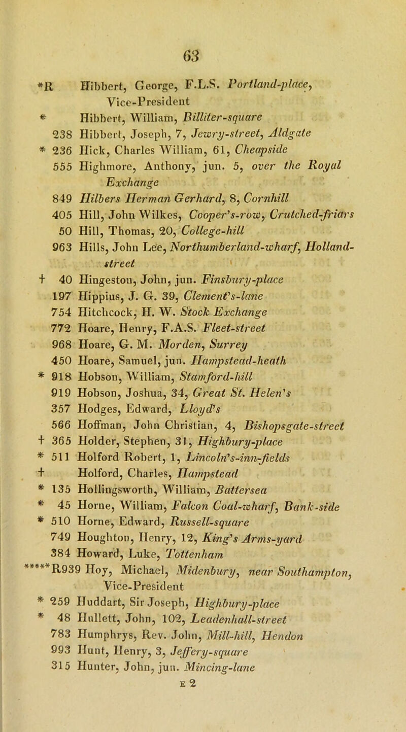 *R Hibbert, George, F.L.S. Portland-place, Vice-President * Hibbert, William, Billiter-square 238 Hibbert, Joseph, 7, Jewry-street, Aldgate * 236 Hick, Charles William, 61, Cheapside 555 Highmore, Anthony, jun. 5, over the Royal Exchange 849 Hilbers Herman Gerhard, 8, Cornhill 405 Hill, John Wilkes, Cooper's-row, Crutched-friars 50 Hill, Thomas, 20, College-hill 963 Hills, John Lee, Northumberland-wharf, Holland- street + 40 Hingeston, John, jun. Finsbury-place 197 Hippius, J. G. 39, Clement1 s-lane 754 Hitchcock, JI. W. Stock Exchange 772 Hoare, Henry, F.A.S. Fleet-street 968 Hoare, G. M. Morden, Surrey 450 Hoare, Samuel, jun. Hampstead-heath * 918 Hobson, William, Stamford-hill 919 Hobson, Joshua, 34, Great St. Helen's 357 Hodges, Edward, Lloyd's 566 Hoffman, John Christian, 4, Bishops gate-street + 365 Holder, Stephen, 31, Highbury-place * 511 Holford Robert, 1, Lincoln's-inn-Jields + Holford, Charles, Hampstead * 135 Hollingsworth, William, Battersea * 45 Horne, William, Falcon Coal-wharf, Bank-side * 510 Horne, Edward, Russell-square 749 Houghton, Henry, 12, King's Arms-yard 384 Howard, Luke, Tottenham “****R939 Hoy, Michael, Midenbury, near Southampton, Vice-President * 259 Huddart, Sir Joseph, Highbury-place * 48 Hullett, John, 102, Leadenhall-streel 783 Humphrys, Rev. John, Mill-hill, Hendon 993 Hunt, Henry, 3, Jeffery-square 315 Hunter, John, jun. Mincing-lane e 2