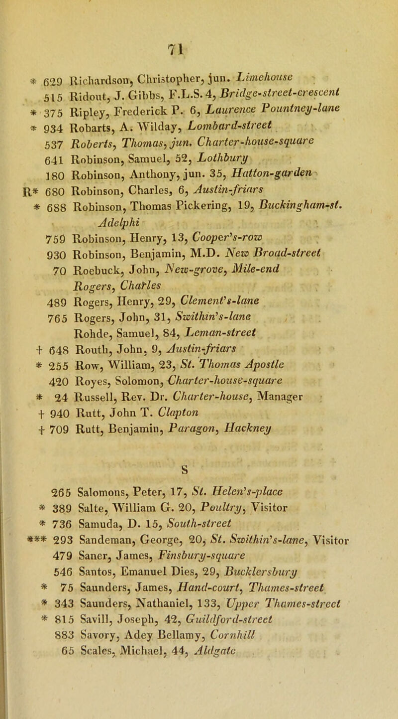 * gog Richardson, Christopher, jun. Lime house 515 Ridout, J. Gibbs, F.L.S.4, Bridge-street-crescent * 375 Ripley, Frederick P. 6, Laurence Pountney-lane -* 934 Robarts, A. Wilday, Lombard-street 537 Roberts, Thomas, jun. Charter-house-square 641 Robinson, Samuel, 52, Lothbury 180 Robinson, Anthony, jun. 35, Hatton-garden R* 680 Robinson, Charles, 6, Austin-frinrs * 688 Robinson, Thomas Pickering, 19, Buckingham-st. Adelphi 759 Robinson, Henry, 13, Cooper's-row 930 Robinson, Benjamin, M.D. New Broad-street 70 Roebuck, John, New-grove, Mile-end Rogers, Chairles 489 Rogers, Henry, 29, Clement's-lane 765 Rogers, John, 31, Swithin's-lane Rohde, Samuel, 84, Leman-street + 648 Routh, John. 9, Austin-friars * 255 Row, William, 23, St. Thotnas Apostle 420 Royes, Solomon, Charter-house-square * 24 Russell, Rev. Dr. Charter-house, Manager t 940 Rutt, John T. Clapton + 709 Rutt, Benjamin, Paragon, Hackney S 265 Salomons, Peter, 17, St. Helen's-place * 389 Salte, William G. 20, Poultry, Visitor * 736 Samuda, D. 15, South-street *** 293 Sandeman, George, 20, St. Swithin's-lane, Visitor 479 Saner, James, Finsbury-square 546 Santos, Emanuel Dies, 29, Buc/clersbury * 75 Saunders, James, Hand-court, Tliames-street * 343 Saunders, Nathaniel, 133, Upper Thames-street * 815 Savill, Joseph, 42, Guildford-strect 883 Savory, Adey Bellamy, Cornhill 65 Scales. Michael, 44, Aldgatc