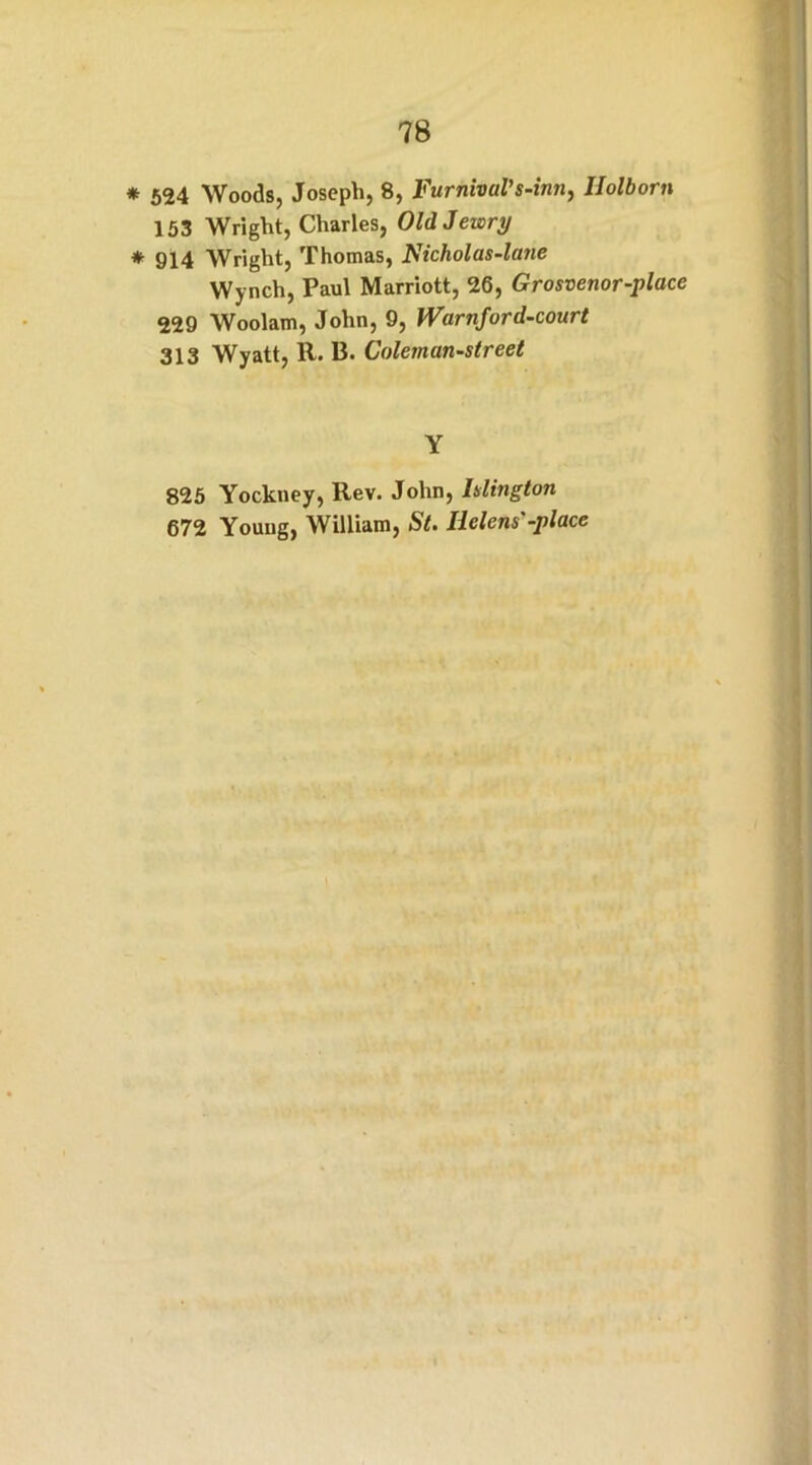 * 524 Woods, Joseph, 8, Furnivul’s-inn, Holborn 153 Wright, Charles, Old Jewry * 914 Wright, Thomas, Nicholas-latie Wynch, Paul Marriott, 26, Grosvenor-place 229 Woolam, John, 9, iVarnford-court 313 Wyatt, R. B. Coleman-street Y 825 Yockney, Rev. John, Islington 672 Young, William, St. Helens-place