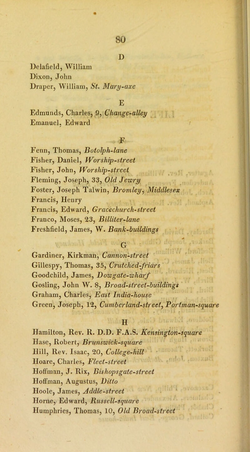 D Delafield, William Dixon, John Draper, William, St. Mury-axe E Edmunds, Charles, 9, Change-alley Emanuel. Edward F Fenn, Thomas, Botolph-lane Fisher, Daniel, Worship-street Fisher, John, Worship-street Fleming, Joseph, 33, Old Jewry Foster, Joseph Talwin, Bromley, Middlesex Francis, Henry Francis, Edward, Gracechurch-street Franco, Moses, 23, Billiter-lane Freshfield, James, W. Bank-buildings G ■ • ...... # Gardiner, Kirkman, Cannon-street Gillespy, Thomas, 35, Crutched-friars Goodchild, James, Dowgate-wliarf Gosling, John W. 8, Broad-street-buildings Graham, Charles, East India-house Green, Joseph, 12, Cumberland-street, Portman-square H Hamilton, Rev. R. D.D. F.A.S. Kensingtonsquare Hase, Robert, Brunswick-square Hill, Rev. Isaac, 20, College-hill Iloare, Charles, Fleet-street Hoffman, J. Rix, Bishopsgate-street Hoffman, Augustus, Ditto Iloole, James, Addle-street Horne, Edward, Russell-square Humphries, Thomas, 10, Old Broad-street