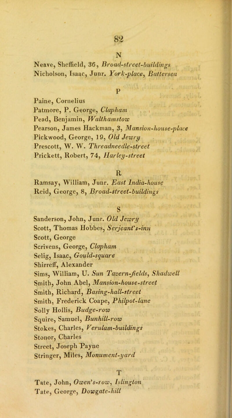 N Neave, Sheffield, 36, Broad-street-buildings Nicholson, Isaac, Junr. York-pluce, Battersea P Paine, Cornelius Patmore, P. George, Clapliam Pead, Benjamin, Walthamstow Pearson, James Hackman, 3, Mansion-house-plat Pickwood, George, 19, Old Jewry Prescott, W. W. Threadneedle-street Prickett, Robert, 74, Hurley-street R Ramsay, William, Junr. East India-house Reid, George, 8, Broad-street-buildings S Sanderson, John, Junr. Old Jewry Scott, Thomas Hobbes, Serjeant's-inn Scott, George Scrivens, George, Clupham Selig, Isaac, Gould-squure Shirreff, Alexander Sims, William, U. Sun T'avern-Jields, Shadwell Smith, John Abel, Mansion-house-street Smith, Richard, Basing-hall-street Smith, Frederick Coape, Philpot-lunc Solly Hollis, Budge-row Squire, Samuel, Bunhill-row Stokes, Charles, Verulam-buildings Stonor, Charles Street, Joseph Payne Stringer, Miles, Monument-yard T Tate, John, Owen's-row, Islington Tate, George, Dowgate-hill