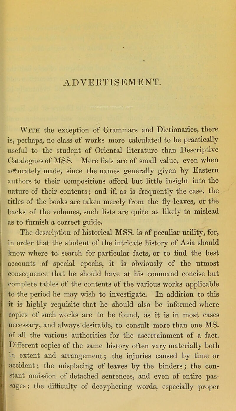 ADVERTISEMENT. With the exception of Grammars and Dictionaries, there is, perhaps, no class of works more calculated to be practically useful to the student of Oriental literature than Descriptive Catalogues of MSS. Mere lists are of small value, even when accurately made, since the names generally given by Eastern authors to their compositions afford but little insight into the nature of their contents; and if, as is frequently the case, the titles of the books are taken merely from the fly-leaves, or the backs of the volumes, such lists are quite as likely to mislead as to furnish a correct guide. The description of historical MSS. is of peculiar utility, for, in order that the student of the intricate history of Asia should know where to. search for particular facts, or to find the best accounts of special epochs, it is obviously of the utmost consequence that he should have at his command concise but complete tables of the contents of the various works applicable to the period he may wish to investigate. In addition to this it is highly requisite that he should also be informed where copies of such works are to be found, as it is in most cases necessary, and always desirable, to consult more than one MS. of all the various authorities for the ascertainment of a fact. Different copies of the same history often vary materially both in extent and arrangement; the injuries caused by time or accident; the misplacing of leaves by the binders; the con- stant omission of detached sentences, and even of entire pas- sages ; the difficulty of decyphering words, especially proper