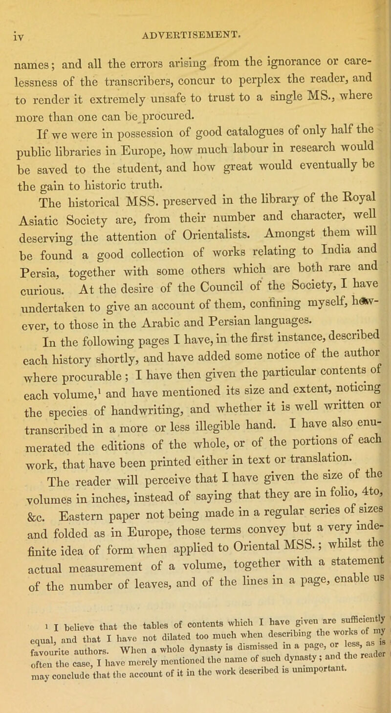 names; and all the errors arising from the ignorance or care- lessness of the transcribers, concur to perplex the reader, and to render it extremely unsafe to trust to a single MS., where more than one can be_procured. If we were in possession of good catalogues of only half the public libraries in Europe, how much labour in research would be saved to the student, and how great would eventually be the gain to historic truth. The historical MSS. preserved in the library of the Eoyal Asiatic Society are, from their number and character, well deserving the attention of Orientalists. Amongst them will be found a good collection of works relating to India and Persia, together with some others which are both rare and curious. At the desire of the Council of the Society, I have undertaken to give an account of them, confining myself, how- ever, to those in the Arabic and Persian languages. In the following pages I have, in the first instance, described each history shortly, and have added some notice of the author where procurable ; I have then given the particular contents of each volume,1 and have mentioned its size and extent, noticing the species of handwriting, and whether it is well written or transcribed in a more or less illegible hand. I have also enu- merated the editions of the whole, or of the portions of each work, that have been printed either in text or translation. The reader will perceive that I have given the size of the volumes in inches, instead of saying that they are in folio, 4to, &c. Eastern paper not being made in a regular senes of sizes and folded as in Europe, those terms convey but a very inde- finite idea of form when applied to Oriental MSS.; whilst the actual measurement of a volume, together with a statement of the number of leaves, and of the lines in a page, enable us i I believe that the tables of contents which I have given are snffici y equal, and that I have not dilated too much when describing the works of i y favourite authors. When a whole dynasty is dismissed in a page or ess . often the case, I have merely mentioned the name of such dy^’a^tliu may conclude that the account of it in the work described is unimportant.