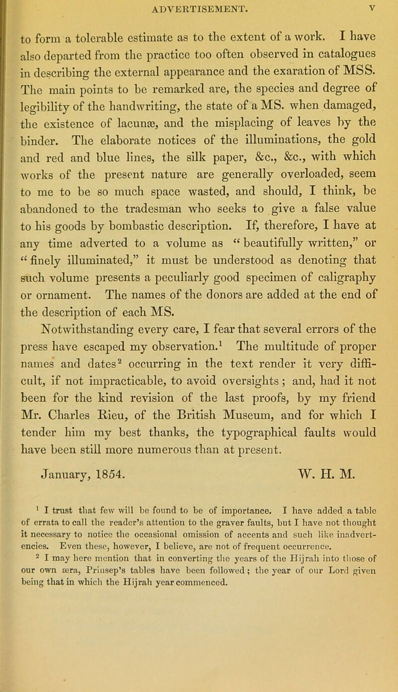 to form a tolerable estimate as to the extent of a work. I have also departed from the practice too often observed in catalogues in describing the external appearance and the exaration of MSS. The main points to he remarked are, the species and degree of legibility of the handwriting, the state of a MS. when damaged, the existence of lacuna?, and the misplacing of leaves by the binder. The elaborate notices of the illuminations, the gold and red and blue lines, the silk paper, &c., &c., with which works of the present nature are generally overloaded, seem to me to be so much space wasted, and should, I think, be abandoned to the tradesman who seeks to give a false value to his goods by bombastic description. If, therefore, I have at any time adverted to a volume as “ beautifully written,” or “ finely illuminated,” it must be understood as denoting that such volume presents a peculiarly good specimen of caligraphy or ornament. The names of the donors are added at the end of the description of each MS. Notwithstanding every care, I fear that several errors of the press have escaped my observation.1 The multitude of proper names and dates2 occurring in the text render it very diffi- cult, if not impracticable, to avoid oversights; and, had it not been for the kind revision of the last proofs, by my friend Mr. Charles Rieu, of the British Museum, and for which I tender him my best thanks, the typographical faults would have been still more numerous than at present. January, 1854. W. H. M. 1 I trust that few will be found to be of importance. I have added a table of errata to call the reader’s attention to the graver faults, but I have not thought it necessary to notice the occasional omission of accents and such like inadvert- encies. Even these, however, I believe, are not of frequent occurrence. 2 I may here mention that in converting the years of the Hijrali into those of our own tera, Prinsep’s tables have been followed; the year of our Lord given being that in which the Hijrah year commenced.