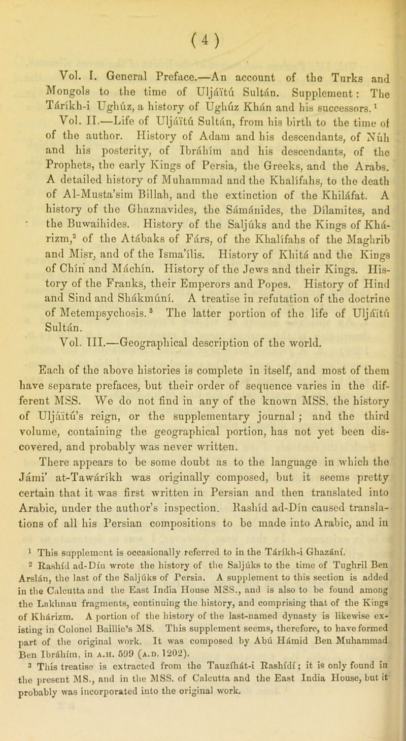 Vol. I. General Preface.—An account of the Turks and Mongols to the time of Uljditu Sultan. Supjdement: The Tdrikh-i Ughuz, a history of Ughuz Khan and his successors.1 Vol. II.—Life of Uljaitu Sultan, from his birth to the time of of the author. History of Adam and his descendants, of Null and his posterity, of Ibrahim and his descendants, of the Prophets, the early Kings of Persia, the Greeks, and the Arabs. A detailed history of Muhammad and the Khalifahs, to the death of Al-Musta’sim Billah, and the extinction of the Khilafat. A history of the Glmznavides, the Samanides, the Dilamites, and the Buwaihides. History of the Saljuks and the Kings of Khd- rizm,2 of the Atabaks of Fars, of the Khalifahs of the Maghrib and Misr, and of the Isma’ilis. History of Kliitd and the Kings of Chin and Mdchin. History of the Jews and their Kings. His- tory of the Franks, their Emperors and Popes. History of Hind and Sind and Shakmuni. A treatise in refutation of the doctrine of Metempsychosis.3 The latter portion of the life of Uljd'itu Sultan. Vol. TIL—Geographical description of the world. Each of the above bistories is complete in itself, and most of them have separate prefaces, but their order of sequence varies in the dif- ferent MSS. We do not find in any of the known MSS. the history of Uljaitu’s reign, or the supplementary journal ; and the third volume, containing the geographical portion, has not yet been dis- covered, and probably was never written. There appears to be some doubt as to the language in which the Jami’ at-Tawarikh was originally composed, but it seems pretty certain that it was first written in Persian and then translated into Arabic, under the author’s inspection. Rashid ad-Din caused transla- tions of all his Persian compositions to be made into Arabic, and iu 1 This supplement is occasionally referred to in the Tdrikh-i Ghazdni. 2 Rashid ad-Din wrote the history of the Saljuks to the time of Tughril Ben Arsldn, the last of the Saljuks of Persia. A supplement to this section is added in the Calcutta and the East India House MSS., and is also to be found among the Laldinau fragments, continuing the history, and comprising that of the Kings of Khdrizm. A portion of the history of the last-named dynasty is likewise ex- isting in Colonel Baillie’s MS. This supplement seems, therefore, to have formed part of the original work. It was composed by Abu Hamid Ben Muhammad Ben Ibr&lnm, in a.h. 599 (a.d. 1202). 3 This treatise is extracted from the Tauzfhdt-i Rashfdf; it is only found in the present MS., and in the MSS. of Calcutta and the East India House, but it probably was incorporated into the original work.