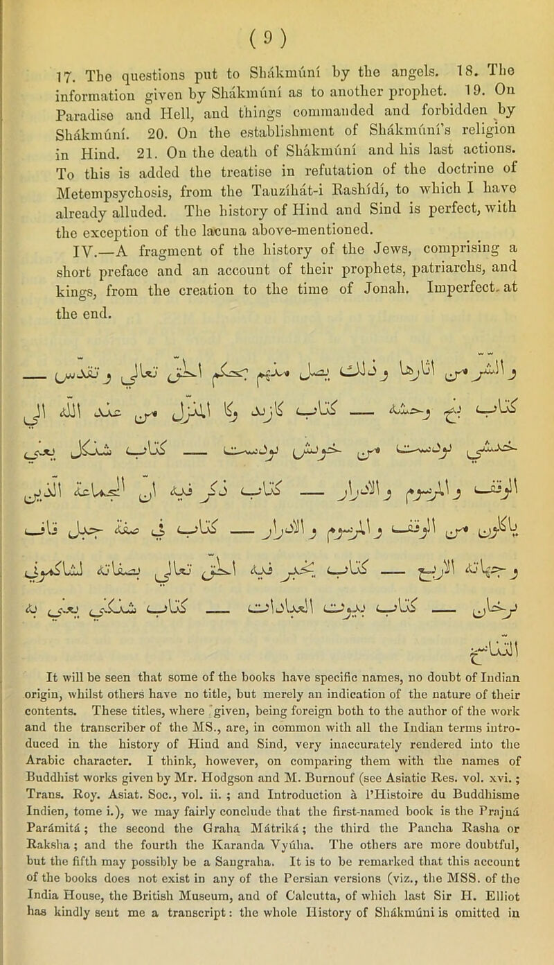 information given by Shakmfini as to another prophet. 19. On Paradise and Hell, and things commanded and forbidden by Slniknuim. 20. On the establishment of Shakmuni’s religion in Hind. 21. On the death of Shakmuni and his last actions. To this is added the treatise in refutation of the doctrine of Metempsychosis, from the Tauzihat-i Rashidi, to which I have already alluded. The history of Hind and Sind is perfect, with the exception of the lacuna above-mentioned. IY.—A fragment of the history of the Jews, comprising a short preface and an account of their prophets, patriarchs, and kino-s, from the creation to the time of Jonah. Imperfect, at the end. Uj bsjliJ (j-* J ,Jjc (j-* i—ili Jj*>- iLa j j1—cT* <Ui <—jUo A) s~TJ It will be seen that some of the books have specific names, no doubt of Indian origin, whilst others have no title, but merely an indication of the nature of their contents. These titles, where given, being foreign both to the author of the work and the transcriber of the MS., are, in common with all the Indian terms intro- duced in the history of Hind and Sind, very inaccurately rendered into the Arabic character. I think, however, on comparing them with the names of Buddhist works given by Mr. Hodgson and M. Burnouf (see Asiatic Res. vol. xvi.; Trans. Roy. Asiat. Soc., vol. ii. ; and Introduction a 1’ITistoire du Buddhisme Indien, tome i.), we may fairly conclude that the first-named book is the Prajna Pardmitd ; the second the Graha Mdtrika; the third the Panclia Rasha or Raksha ; and the fourth the Karanda Vyuha. The others are more doubtful, but the fifth may possibly be a Sangraha. It is to be remarked that this account of the books does not exist in any of the Persian versions (viz., the MSS. of the India House, the British Museum, and of Calcutta, of which last Sir H. Elliot has kindly sent me a transcript: the whole History of Shakmuni is omitted in