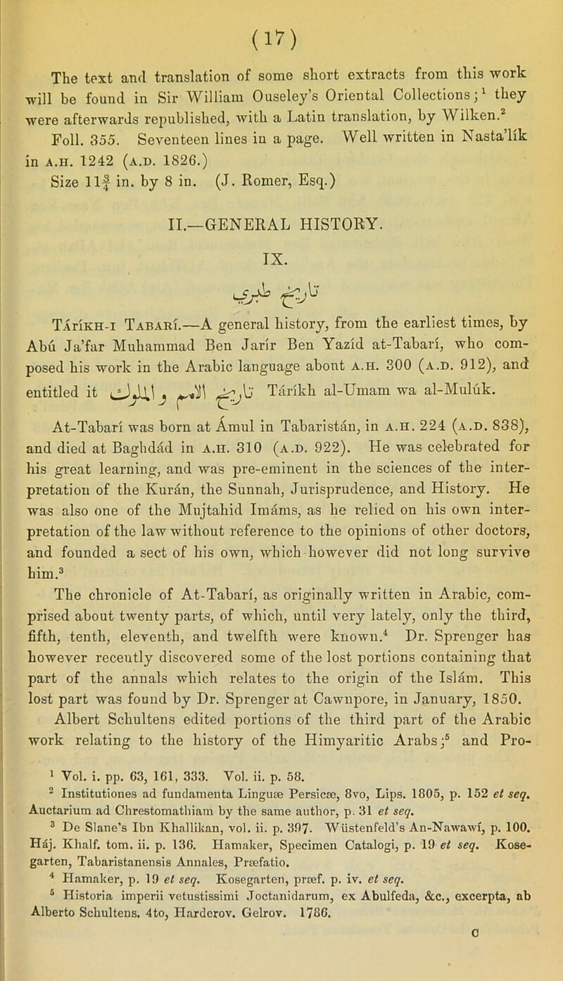 The text and translation of some short extracts from this work will be found in Sir William Ouseley’s Oriental Collections;1 they were afterwards republished, with a Latin translation, by Wilken.2 Foil. 355. Seventeen lines iu a page. Well written in Nasta’lik in a.h. 1242 (a.d. 1826.) Size Ilf in. by 8 in. (J. Romer, Esq.) II.—GENERAL HISTORY. IX. ^ t-,lj TaHkh-i Tabari.—A general history, from the earliest times, by Abu Ja’far Muhammad Ben Jarir Ben Yazid at-Tabari, who com- posed his work in the Arabic language about a.h. 300 (a.d. 912), and entitled it Tarikh al-Umam wa al-Muluk. At-Tabari was born at Arnul in Tabaristan, in a.h. 224 (a.d. 838), and died at Baghdad in a.h. 310 (a.d. 922). He was celebrated for his great learning, and was pre-eminent in the sciences of the inter- pretation of the Kuran, the Sunnah, Jurisprudence, and History. He was also one of the Mujtahid Imams, as he relied on his own inter- pretation of the law without reference to the opinions of other doctors, and founded a sect of his own, which however did not long survive him.3 The chronicle of At-Tabari, as originally written in Arabic, com- prised about twenty parts, of which, until very lately, only the third, fifth, tenth, eleventh, and twelfth were known.4 5 Pr. Sprenger has however receutly discovered some of the lost portions containing that part of the annals which relates to the origin of the Islam. This lost part was found by Dr. Sprenger at Cawupore, in January, 1850. Albert Schultens edited portions of the third part of the Arabic work relating to the history of the Himyaritic Arabs;6 and Pro- 1 Yol. i. pp. 63, 161, 333. Vol. ii. p. 58. 2 Institutiones ad fundameuta Lingute Persicm, 8vo, Lips. 1805, p. 152 et seq. Auctarium ad Chrestomatliiam by the same author, p. 31 et seq. 3 De Slane’s Ibn Khallikan, vol. ii. p. 397- Wustenfeid’s An-Nawawi, p. 100. Haj. Khalf. tom. ii. p. 136. Hamaker, Specimen Catalogi, p. 19 et seq. Kose- garten, Tabaristanensis Annales, Prtefatio. 4 Hamaker, p. 19 et seq. Kosegarten, prsef. p. iv. et seq. 5 Plistoria imperii vetustissimi Joctanidarum, ex Abulfeda, &c., excerpta, ab Alberto Schultens. 4to, Haxderov. Gelrov. 1786. c