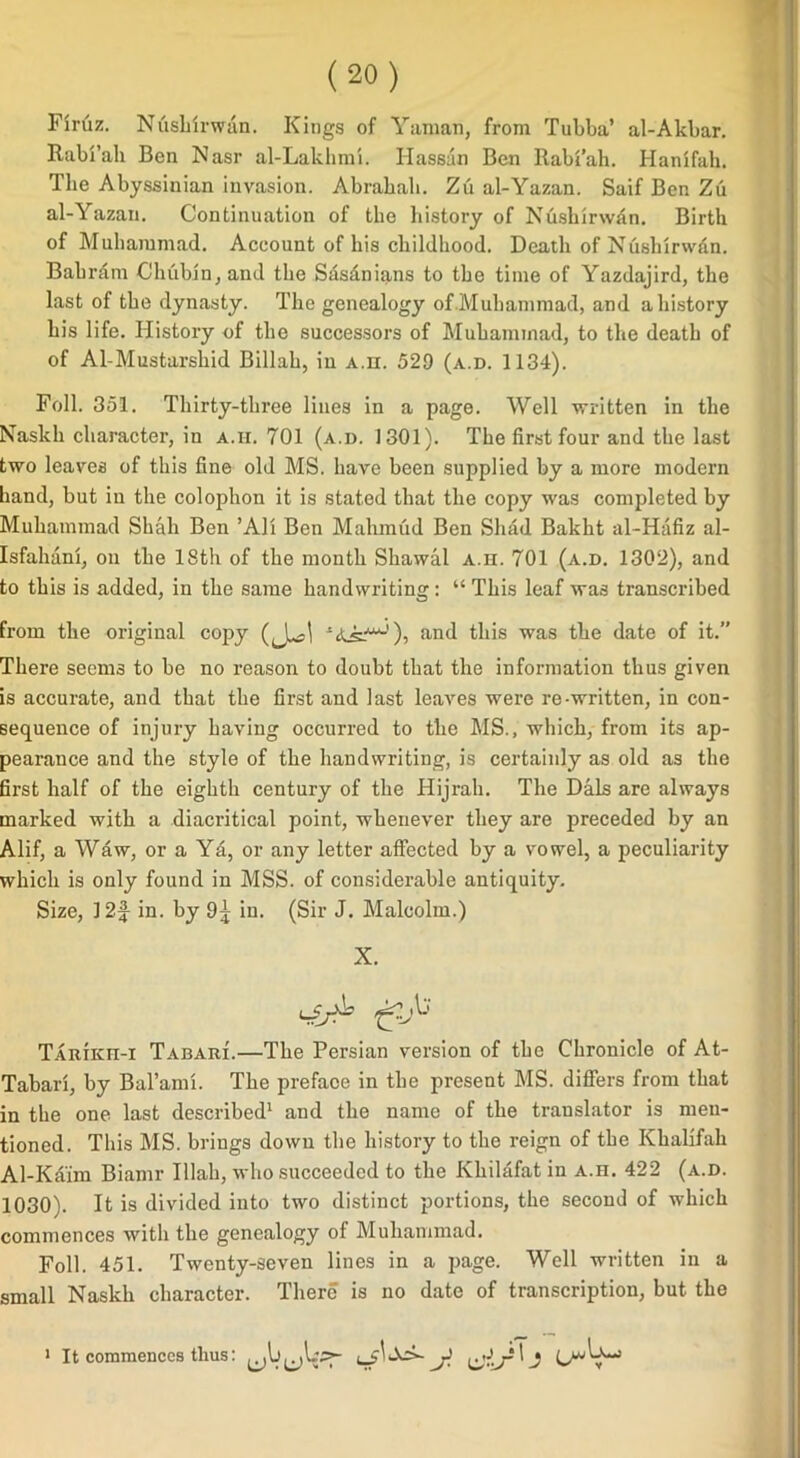 Firuz. Nushirwan. Kings of Yaman, from Tubba’ al-Akbar. Rabi’ah Ben Nasr al-Lakhmi. Hassan Ben Rabi’ah. Hanifah. The Abyssinian invasion. Abrahah. Zu al-Yazan. Saif Ben Zii al-Yazan. Continuation of the history of Nushirwdn. Birth of Muhammad. Account of his childhood. Death of Nushirw&n. Bahrdtn C!lnibjn,and the Sasdnians to the time of Yazdajird, the last of the dynasty. The genealogy of.Muhammad, and a history his life. History of the successors of Muhammad, to the death of of Al-Mustarshid Billah, in A.n. 529 (a.d. 1134). Foil. 351. Thirty-three lines in a page. Well written in the Naskli character, in a.h. 701 (a.d. 1301). The first four and the last two leaves of this fine old MS. have been supplied by a more modern hand, but in the colophon it is stated that the copy was completed by Muhammad Shah Ben ’All Ben Mahmud Ben Shad Bakht al-Hafiz al- Isfahiini, on the 18th of the month Sliawal a.h. 701 (a.d. 1302), and to this is added, in the same handwriting: “ This leaf was transcribed from the original copy *a^^-'), and this was the date of it. There seems to be no reason to doubt that the information thus given is accurate, and that the first and last leaves were re-written, in con- sequence of injury having occurred to the MS., which, from its ap- pearance and the style of the handwriting, is certainly as old as the first half of the eighth century of the Hijrah. The Dais are always marked with a diacritical point, whenever they are preceded by an Alif, a Waw, or a Ya, or any letter affected by a vowel, a peculiarity which is only found in MSS. of considerable antiquity. Size, 12f in. by 9j in. (Sir J. Malcolm.) X. Tarikh-i Tabari.—The Persian version of the Chronicle of At- Tabari, by Bal’ami. The preface in the present MS. differs from that in the one last described1 and the name of the translator is men- tioned. This MS. brings down the history to the reign of the Khalifah Al-Kaim Biamr Illah, who succeeded to the Khilafat in a.h. 422 (a.d. 1030). It is divided into two distinct portions, the second of which commences with the genealogy of Muhammad. Foil. 451. Twenty-seven lines in a page. Well written in a small Naskh character. There is no date of transcription, but the 1 It commences thus: j b—>