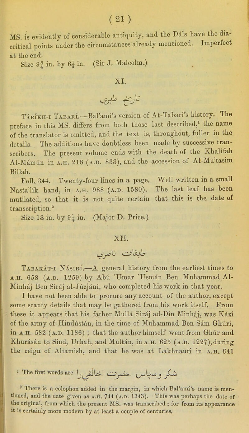 MS. is evidently of considerable antiquity, and the Dais have the dia- critical points under the circumstances already mentioned. Imperfect at the end. Size 9f in. hy 6| in. (Sir J. Malcolm.) XI, L Tarikh>i Tabari.—Bal’ami’s version of At-Tabarfs history. The preface in this MS. differs from both those last described,1 the name of the translator is omitted, and the text is, throughout, fuller in the details. The additions have doubtless been made by successive tran- scribers. The present volume ends with the death of the Ivhalifah Al-Mamun in a.h. 218 (a.d. 833), and the accession, of A1 Mu’tasim Billah. Folk 344. Twenty-four lines in a page. Well written in a small Nasta’lik hand, in a.h. 988 (a.d. 1580). The last leaf has been mutilated, so that it is not quite certain that this is the date of transcription.2 Size’ 13 in. by 9^ in. (Major D. Price.) XII. Li Tabakat-i Nasiri.—A general history from the earliest times to a.h. 658 (a.d. 1259) by Abu ’Umar ’Usman Ben Muhammad Al- Minhaj Ben Siraj al-Juzjani, who completed his work in that year. 1 have not been able to procure any account of the author, except some scanty details that may be gathered from his work itself. From these it appears that his father Mulla Siraj ad-Din Minhaj, was Kazi of the army of Hindustan, in the time of Muhammad Ben Sam Ghuri, in a.h. 582 (a.d. 1186) ; that the author himself went from Ghur and Khurasan to Sind, Uchah, and Multan, in a.h. 625 (a.d. 1227), during the reign of Altamish, and that he was at Lakhnauti in a.h. 641 1 The first words are 2 There is a colophon added in the margin, in which Bal’aml’s name is men- tioned, and the date given as a.h. 744 (A.n. 1343). This was perhaps the date of the original, from which the present MS. was transcribed ; for from its appearance it is certainly more modern by at least a couple of centuries.