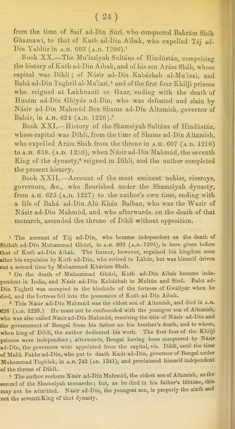 from the time of Saif ad-Din Sun, who conquered Bahrain Shah Gbaznawi, to that of Kutb ad-Dm Aibak, who expelled Taj ad- Din Yalduz in A.n. G03 (a.d. 120G).1 Book XX.—The Mu’izziyah Sultans of Hindustan, comprising the history of Kutb ad-Din Aibak, and of his son Aram Shah, whose capital was Dilili ; of Nasir ad-Din Kabachah al-Mu’izzi, and Baba ad-Din Tughril al-Mu’izzi,2 and of the first four Khilji princes who reigned at Lakhnauti or Gaur, ending with the death of Husdm ad-Din Ghiyas ad-Din, who was defeated and slain by Nasir ad-Din Mahmud Ben Shams ad-Din Altamish, governor of Bahar, in a.h. G24 (a.d. 122G).3 Book XXI.— History of the Shamsiyah Sultans of Hindustan, whose capital was Dilili, from the time of Shams ad-Din Altamish, who expelled Aram Shah from the throne in a.h. G07 (a.d. 1210) to a.h. 658. (a.d. 1259), when Nasir ad-Din Mahmud, the seventh King of the dynasty,4 reigned in Dilili, and the author completed the present history. Book XXII.—Account of the most eminent nobles, viceroys, governors, &c., who flourished under the Shamsiyah dynasty, from a.h. 625 (a.d. 1227) to the author’s own time, ending with a life of Balia ad-Din Alu Khan Balban, who was the Wazir of Nasir ad-Din Mahmud, and who afterwards, on the death of that monarch, ascended the throne of Dilili without opposition. 1 The account of Tdj ad-Din, who became independent on the death of Shilldb ad-Din Muhammad Ghuri, in a.h. 602 (a.d. 1205), is here given before that of Kutb ad-Din Aibak. The former, however, regained his kingdom soon after his expulsion by Kutb ad-Din, who retired to Ldhur, but was himself driven out a second time by Muhammad Kharizm Shah. 2 On the death of Muhammad Ghuri, Kutb ad-Din Aibak became inde- pendent in India, and Nasir ad-Din Kabachah in Multan and Sind. Bahd ad- Din Tughril was occupied in the blockade of the fortress of Gw&liyar when he died, and the fortress fell into the possession of Kuth ad-Din Aibak. 3 This N4sir ad-Din Mahmud was the eldest son of Altamish, and died in a.h. 626 (a.d. 1228.) He must not be. confounded with the youngest son of Altamish, who was also called Nasir ad-Din Mahmud, receiving the title of N;!sir ad-Din and the government of Bengal from his father on his brother’s death, and to whom, when king of Dilili, the author dedicated his work. The first four of the Khilji princes were independent; afterwards, Bengal having been conquered by NSsir ad-Din, the governors were appointed from the capital, viz. Dilili, until the time of Malik Fakhr ad-Din, who put to death Kadr ad-Din, governor of Bengal under Muhammad Tughlak, in a.h. 742 (ad. 1341), and proclaimed himself independent of the throne of Dilili. 4 The author reckons Ndsir ad-Din Mahmud, the eldest son of Altamish, as the second of the Shamsiyah monarclis; but, as he died in his father’s lifetime, this may not be admitted. Nisir ad-Dfn, the youngest son, is properly the sixth and not the scventliKing of that dynasty.