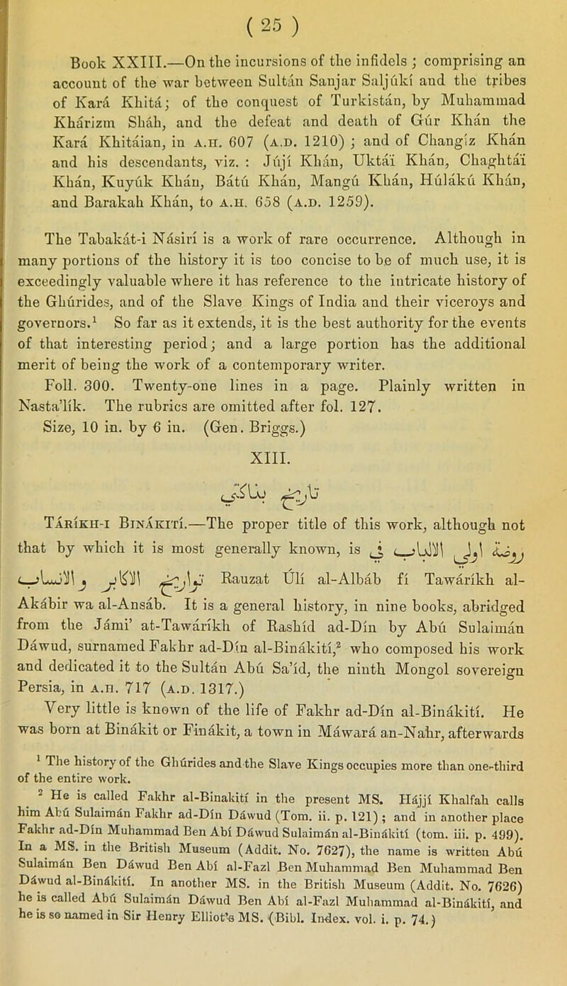 Book XXIII.—On the incursions of the infidels ; comprising an account of the war between Sultan Sanjar Saljulci and the tribes of Kani Khita; of the conquest of Turkistan, by Muhammad Kharizm Shah, and the defeat and death of Gur Khan the Kara Khitaian, in A.n. 607 (a.d. 1210) ; and of Changiz Khan and his descendants, viz. : Juji Khan, Uktai Khan, Chaghtai Khan, Kuyuk Khan, Batu Khan, Mangu Khan, Hulaku Khan, and Barakah Khan, to a.h. 638 (a.d. 1259). The Tabakat-i Nasirl is a work of rare occurrence. Although in many portions of the history it is too concise to be of much use, it is exceedingly valuable where it has reference to the intricate history of the Ghurides, and of the Slave Kings of India and their viceroys and governors.1 So far as it extends, it is the best authority for the events of that interesting period; and a large portion has the additional merit of being the work of a contemporary writer. Foil. 300. Twenty-one lines in a page. Plainly written in Nasta’lik. The rubrics are omitted after fol. 127. Size, 10 in. by 6 in. (Gen. Briggs.) XIII. o-iUy Tarikh-i Binakiti.—The proper title of this work, although not that by which it is most generally known, is Lsjj Rauza,t Uli al-Albab fx Tawarikh al- Akabir wa al-Ansab. It is a general history, in nine books, abridged from the Jami’ at-Tawarikh of Rashid ad-Din by Abu Sulaiman Dawud, surnamed Fakhr ad-Din al-Binakiti,2 who composed his work and dedicated it to the Sultan Abu Sa’id, the ninth Mongol sovereign Persia, in a.ii. 717 (a.d. 1317.) Very little is known of the life of Fakhr ad-Din al-Binakiti. He was born at Binakit or Finakit, a town in Mawara an-Nahi1, afterwards The history of the Ghurides and the Slave Kings occupies more than one-third of the entire work. 2 He is called Fakhr al-Binakiti in the present MS. Hdjji Khalfah calls him Abu Sulaimdn Fakhr ad-Din Dawud (Tom. ii. p. 121) ; and in another place Fakhr ad-Din Muhammad Ben Abi Ddwud Sulaimdn al-Bindkiti (tom. iii. p. 499). In a MS. in the British Museum (Addit. No. 7027), the name is written Abu Sulaimdn Ben DSwud Ben Abi al-Fazl Ben Muhammad Ben Muhammad Ben D5wud al-Bindkiti. In another MS. in the British Museum (Addit. No. 7626) he is called Abu SulaimSn Ddwud Ben Abi al-Fazl Muhammad al-Binakiti, and