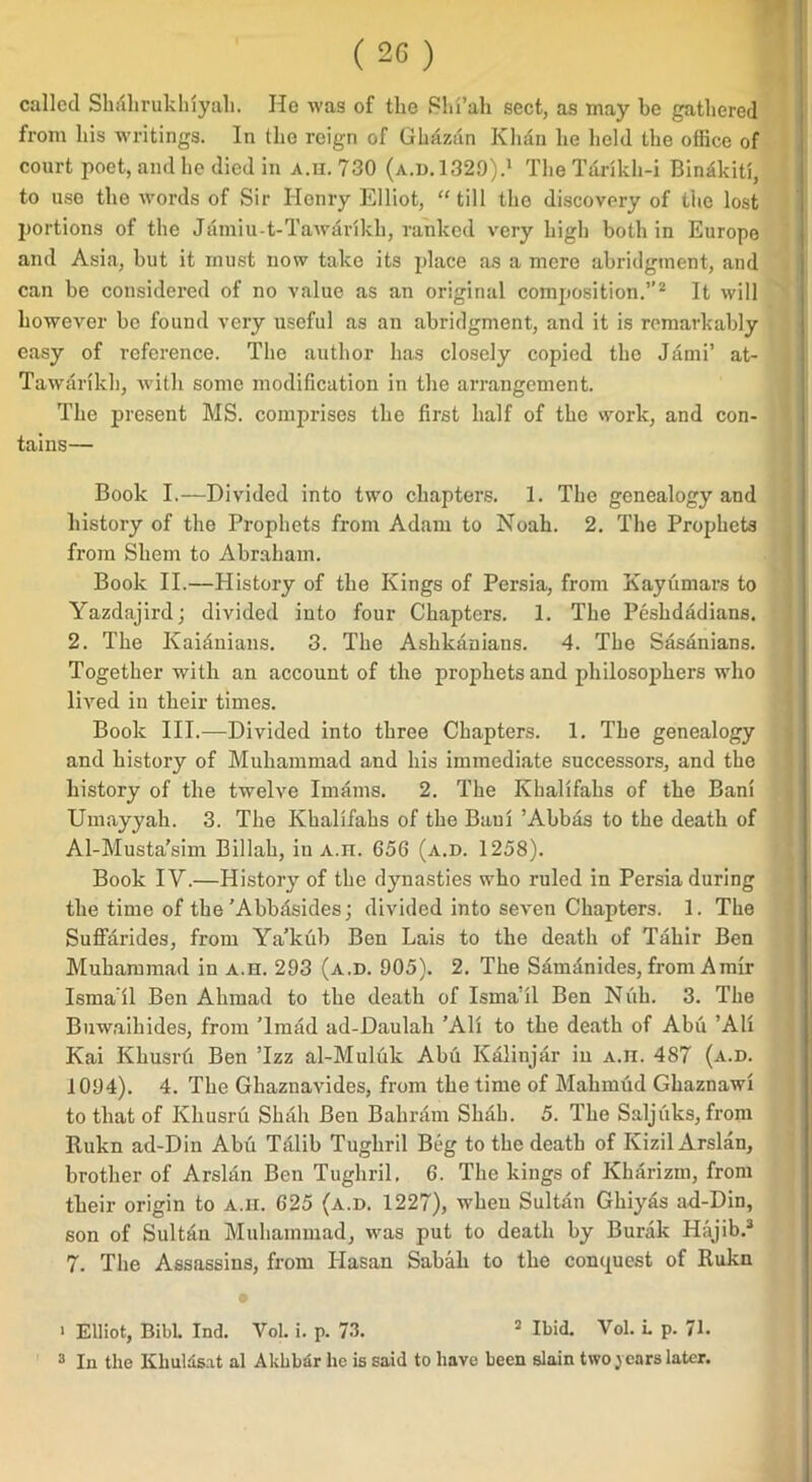 called Shahrukluyah. He was of the SIn’ah sect, as may be gathered from bis writings. In tbe reign of Gbazan Klifin be held tbe office of court poet, and be died in A.n. 730 (a.d.1329).1 Tbe Tarikh-i Binakiti, to use tbe words of Sir Henry Elliot, “till tbe discovery of tbe lost portions of tbe Jamiu-t-Tawarikb, ranked very bigli both in Europe and Asia, but it must now take its place as a mere abridgment, and can be considered of no value as an original composition.”2 It will however be found very useful as an abridgment, and it is remarkably easy of reference. Tbe author has closely copied tbe Jami’ at- Tawankh, with some modification in tbe arrangement. Tbe present MS. comprises tbe first half of tbe work, and con- tains— Book I.—Divided into two chapters. 1. Tbe genealogy and history of tbe Prophets from Adam to Noah. 2. Tbe Prophets from Shem to Abraham. Book II.—History of tbe Kings of Persia, from Kayumars to Yazdajird; divided into four Chapters. 1. Tbe Pesbdadians. 2. Tbe Kaianians. 3. Tbe Ashkanians. 4. Tbe Sasanians. Together with an account of tbe prophets and philosophers who lived in their times. Book III.—Divided into three Chapters. 1. Tbe genealogy and history of Muhammad and bis immediate successors, and tbe history of tbe twelve Imams. 2. Tbe Khalifalis of tbe Bani Umayyah. 3. Tbe Khalifahs of tbe Baul ’Abbas to tbe death of Al-Musta’sim Billali, in A.n. 656 (a.d. 1258). Book IV.—History of tbe dynasties who ruled in Persia during tbe time of tbe'Abbasides; divided into seven Chapters. 1. Tbe Suffarides, from Ya’kub Ben Lais to tbe death of Tahir Ben Muhammad in A.n. 293 (a.d. 905). 2. Tbe Samanides, from Amir Isma il Ben Alimad to tbe death of Isma’il Ben Nub. 3. Tbe Buwaihides, from Tmad ad-Daulah ’All to tbe death of Abu ’All Kai Kbusru Ben Tzz al-Muluk Abu Kalinjar in A.n. 487 (a.d. 1094). 4. Tbe Ghaznavides, from tbe time of Mahmud Gbaznawi to that of Kliusru Shall Ben Bahrain Sliab. 5. Tbe Saljuks, from Rukn ad-Din Abu Talib Tugbril Beg to tbe death of Kizil Arslan, brother of Arslan Ben Tugbril. 6. The kings of Kharizm, from their origin to A.n. 625 (a.d. 1227), when Sultan Ghiyas ad-Din, son of Sultan Muhammad, was put to death by Burak Hajib.3 7. Tbe Assassins, from Hasan Sabah to tbe conquest of Rukn > Elliot, BibL Ind. VoL i. p. 73. 3 Ibid. Vol. L p. 71. 3 In the Khuldsat al Akhbar he is said to have been slain two years later.