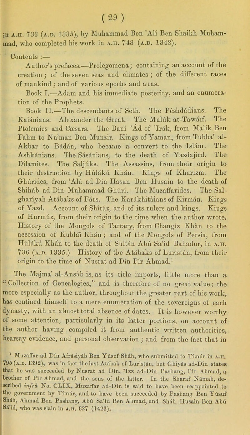 mad, who completed his work in a.ii. 743 (a.d. 1342). Contents :— Author’s prefaces.—Prolegomena; containing an account of the creation; of the seven seas and climates ; of the different races of mankind ; and of various epochs and osras. Book I.—Adam and his immediate posterity, and an enumera- tion of the Prophets. Book II.—The descendants of Seth. The Peshdadians. The Kaianians, Alexander the Great. The Muluk at-Tawaif. The Ptolemies and Caesars. The Bani ’Ad of ’Irak, from Malik Ben Fahm to Nu’man Ben Munzir. Kings ofYaman, from Tnbba’ al- Akbar to Badan, who became a convert to the Islam. The Ashkanians. The Sasanians, to the death of Yazdajird. The Dilamites. The Saljuks. The Assassins, from their origin to their destruction by Hulaku Khan. Kings of Kharizm. The Ghurides, from ’Ala ad-Din Hasan Ben Husain to the death of Shiliab ad-Din Muhammad Gkuri. The Muzaffarides. The Sal- gliariyah Atabaks of Fars. The Ivarakhitaians of Kirman. Kings of Yazd. Account of Shiraz, and of its rulers and kings. Kiugs of Hurmuz, from their origin to the time when the author wrote. History of the Mongols of Tartary, from Changlz Khan to the accession of Kublai Khan ; and of the Mongols of Persia, from Hulaku Khan to the death of Sultan Abu Sa’id Bahadur, in a.h. 736 (a.d. 1335.) History of the Atabaks of Luristan, from their origin to the time of Nusrat ad-Din Pir Ahmad.1 The Majrna’ al-Ansab is, as its title imports, little more than a “Collection of Genealogies,” and is therefore of no great value; the more especially as the author, throughout the greater part of his work, has confined himself to a mere enumeration of the sovereigns of each dynasty, with an almost total absence of dates. It is however worthy of some attention, particularly in its latter portions, on account of the author having compiled it from authentic written authorities, hearsay evidence, and personal observation ; and from the fact that in 1 Muzaffar ad Dm Afrdsiydb Ben Yusuf Shall, who submitted to Timur in a.h. 795 (a.d. 1392), was in fact the last Atabak of Luristdn, but Ghiyas ad-Dln states that he was succeeded by Nusrat ad Din, ’Izz ad-Dln Pashang, Plr Ahmad, a brother of Plr Ahmad, and the sons of the latter. In the Sliaraf Namah, de- scribed infra. No. CLIX, Muzaffar ad-Dln is said to have been reappointed to the government by Timur, and to have been succeeded by Pashang Ben Yusuf Shdh, Ahmad Ben Pashang, Abu Sa’id Ben Ahmad, and Shah Husain Ben Abu Sd’ld, who was slain in a.h, 827 (1423).