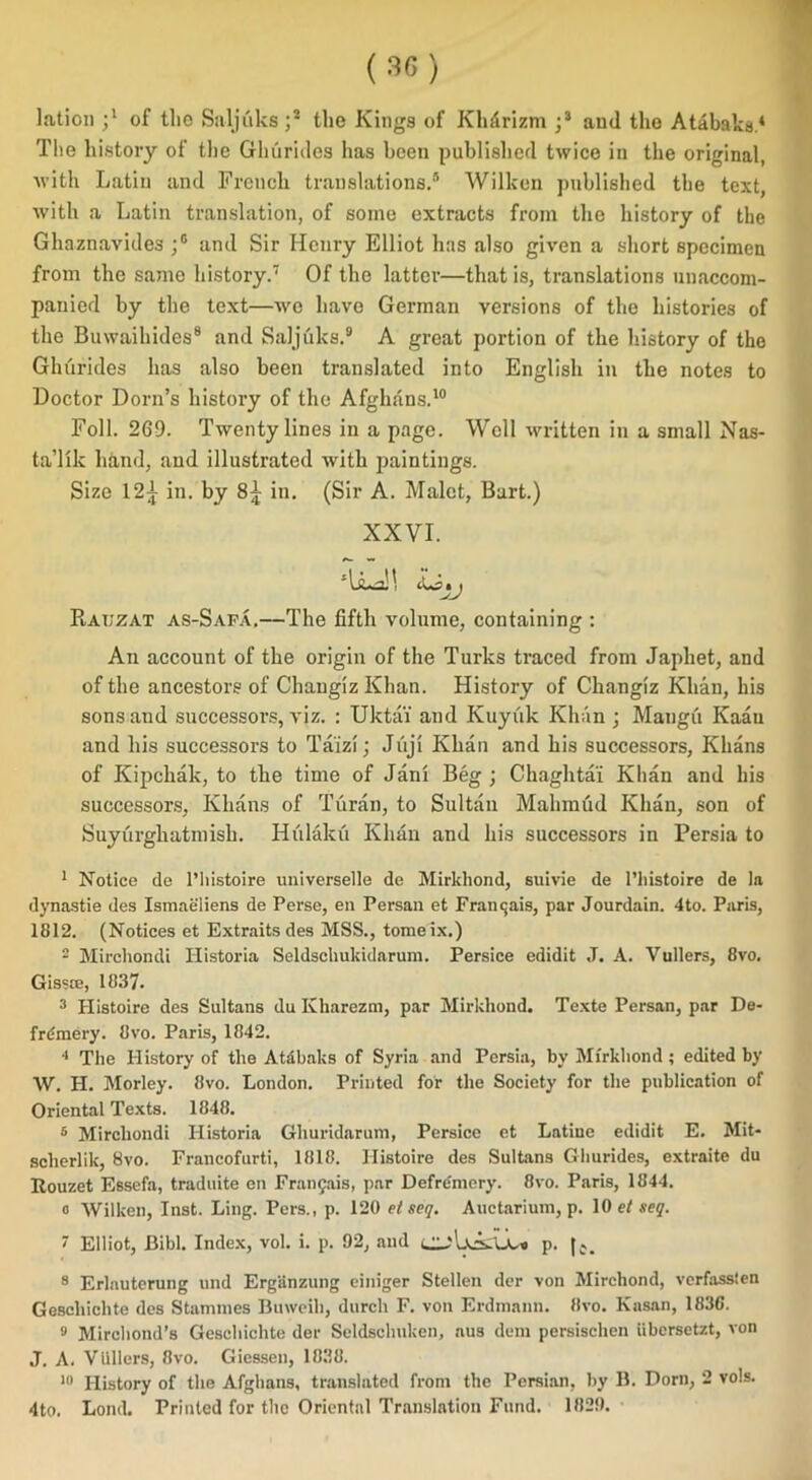 The history of the Ghurides has been published twice in the original, with Latin and French translations.5 6 Wilken published the text, with a Latin translation, of some extracts from the history of the Ghaznavides ;G and Sir Henry Elliot has also given a short specimen from the same history.7 Of the latter—that is, translations unaccom- panied by the text—we have German versions of the histories of the Buwaihides8 and Saljuks.9 A great portion of the history of the Ghurides has also been translated into English in the notes to Doctor Dorn’s history of the Afghans.10 Foil. 269. Twenty lines in a page. Well written in a small Nas- ta’llk hand, and illustrated with paintings. Size 12^ in. by in. (Sir A. Malet, Bart.) XXVI. ‘LiLa!! iLstj Rauzat as-Safa.—The fifth volume, containing : An account of the origin of the Turks traced from Japliet, and of the ancestors of ChaugizKhan. History of Changiz Khan, his sons and successors, viz. : Uktai and Kuyiik Khan ; Mangu Kaau and his successors to Taizi; Jiiji Khan and his successors, Khans of Kipchak, to the time of Jaru Beg ; Chaghtai Khan and his successors, Khans of Turan, to Sultan Mahmud Khan, son of Suyurghatmish. Iiiilaku Khan and his successors in Persia to 1 Notice de l’histoire universelle de Mirkhond, suivie de l’liistoire de la dynastie des Ismaeliens de Perse, en Persan et Frantjais, par Jourdain. 4to. Paris, 1812. (Notices et Extraits des MSS., tomeix.) 2 Mirchondi Historia Seldschukidaruni. Persice edidit J. A. Vullers, 8vo. Gissce, 1837. 3 Histoire des Sultans du Kharezm, par Mirkhond. Texte Persan, par De- frdmery. 8vo. Paris, 1842. 4 The History of the Atabaks of Syria and Persia, by Mirkhond; edited by W. H. Morley. 8vo. London. Printed for the Society for the publication of Oriental Texts. 1848. 6 Mirchondi Historia Ghuridarum, Persice et Latine edidit E. Mit- sclierlik, 8vo. Francofurti, 1818. Histoire des Sultans Ghurides, extraite du Rouzet Essefa, traduite en Fran§ais, par Defre'mery. 8vo. Paris, 1844. o Wilken, Inst. Ling. Pers., p. 120 et seq. Auctarium, p. 10 et seq.  Elliot, Bibl. Index, vol. i. p. 92, and p. |e> 8 Erlauterung und Erganzung einiger Stellen der von Mirchond, verfassten Geschichte des Stammes Buweih, durch F. von Erdmann. 8vo. Kasan, 183C. 9 Mirchond’s Geschichte der Seldsclmken, aus deni persischen iibcrsetzt, von J. A. Vidlers, 8vo. Giessen, 1838. 10 History of the Afghans, translated from the Persian, by B. Dorn, 2 vols. 4to. Loud. Printed for the Oriental Translation Fund. 1829.