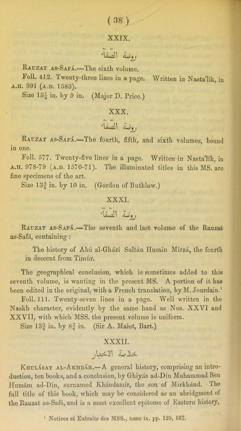 XXIX. I1\ Rauzat as-Safa.—The sixth volume. Foil. 412. Twenty-three lines in a page. Written in Nasta’lik, in a.h. 991 (a.d. 1583). Size 13^ in. by 9 in. (Major D. Price.) XXX. Rauzat as-Safa.—The fourth, fifth, and sixth volumes, bound in one. Foil. 577. Twenty-fivo lines in a page. Written in Nasta’lik, in a.h. 978-79 (a.d. 1570-71). The illuminated titles in this MS. are fine specimens of the art. Size 13f in. by 10 in. (Gordon of Buthlaw.) XXXI. Rauzat as-Safa.—The seventh and last volume of the Rauzat as-Safa, containing : The history of Abu al-Ghazi Sultan Husain Mirza, the fourth in descent from Timur. The geographical conclusion, which is sometimes added to this seventh volume, is wanting in the present MS. A portion of it has been edited in the original, with a French translation, by M. Jourdain.1 Foil. 111. Twenty-seven lines in a page. Well written in the Naskh character, evidently by the same hand as Nos. XXVI and XXVII, with which MSS. the present volume is uniform. Size 13f in. by 8f in. (Sir A. Malet, Bart.) XXXII. Khulasat al-Akhbar.--A general history, comprising an intro- duction, ten books, and a conclusion, by Ghiyds ad-Din Muhammad Ben Humam ad-Din, surnamed Khandamir, the son of Mirkliand. The full title of this book, which may be considered as an abridgment of the Rauzat as-Safa, and is a most excellent epitome of Eastern history, 1 Notices et Extraits des MSS., tome ix. pp. 125, 187.