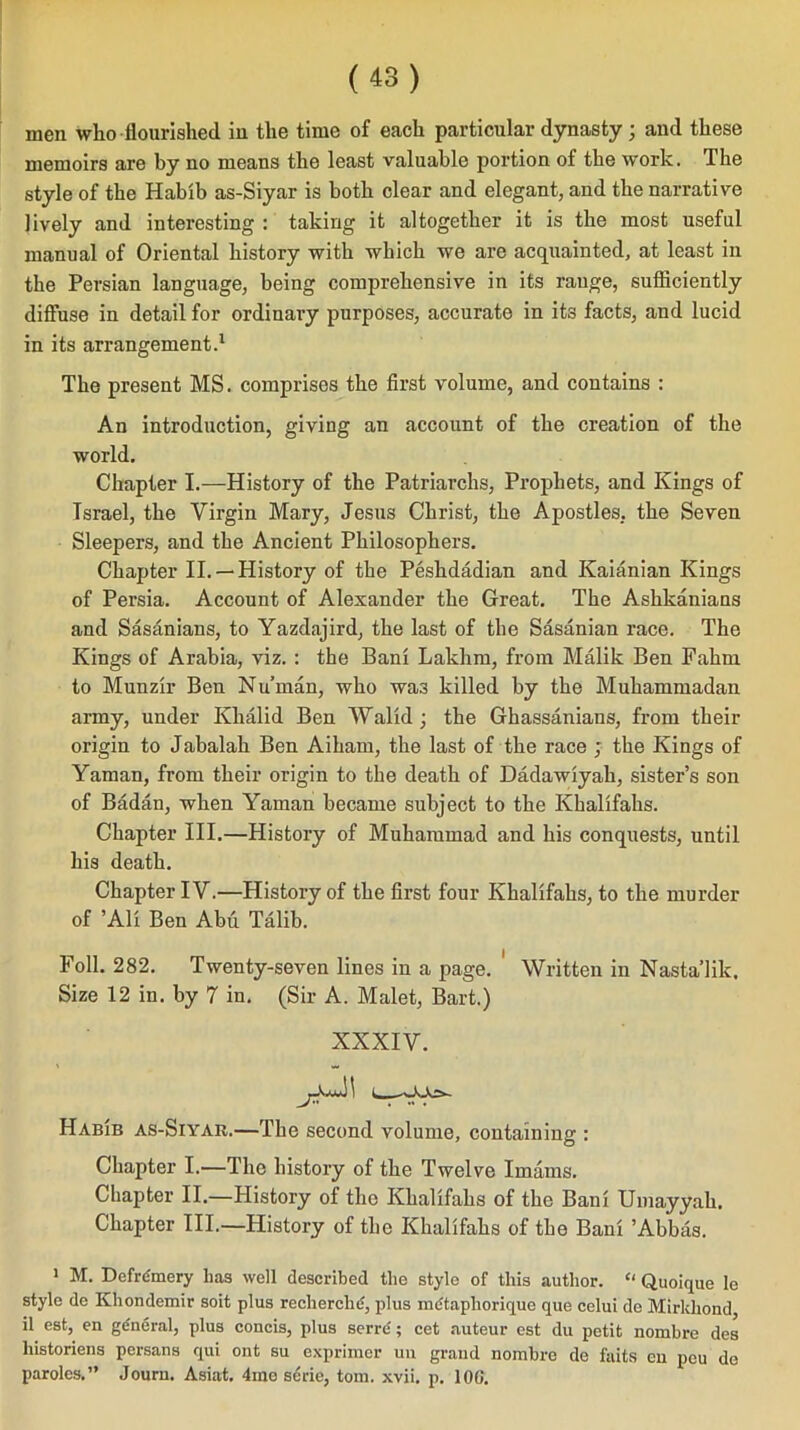 men who flourished in the time of each particular dynasty; and these memoirs are by no means the least valuable portion of the w*ork. The style of the Habib as-Siyar is both clear and elegant, and the narrative lively and interesting : taking it altogether it is the most useful manual of Oriental history with which we are acquainted, at least in the Persian language, being comprehensive in its range, sufliciently diffuse in detail for ordinary purposes, accurate in its facts, and lucid in its arrangement.1 The present MS. comprises the first volume, and contains : An introduction, giving an account of the creation of the world. Chapter I.—History of the Patriarchs, Prophets, and Kings of Israel, the Virgin Mary, Jesus Christ, the Apostles, the Seven Sleepers, and the Ancient Philosophers. Chapter II. —History of the Peshdadian and Kaianian Kings of Persia. Account of Alexander the Great. The Ashkanians and Sasanians, to Yazdajird, the last of the Sasanian race. The Kings of Arabia, viz. : the Bani Lakhm, from Malik Ben Fahm to Munzir Ben Nu’man, who wa3 killed by the Muhammadan army, under Khalid Ben Walid; the Ghassanians, from their origin to Jabalak Ben Aiham, the last of the race ; the Kings of Yaman, from their origin to the death of Dadawiyah, sister’s son of Badan, when Yaman became subject to the Khalifahs. Chapter III.—History of Muhammad and his conquests, until his death. Chapter IV.—History of the first four Khalifahs, to the murder of ’Ali Ben Abu Talib. Foil. 282. Twenty-seven lines in a page. Written in Nasta’lik, Size 12 in. by 7 in. (Sir A. Malet, Bart.) XXXIV. Habib as-Siyar.—The second volume, containing : Chapter I.—The history of the Twelve Imams. Chapter II.—History of the Khalifahs of the Bani Umayyah. Chapter III.—History of the Khalifahs of the Bani ’Abbas. 1 M. Defrdmery has well described the style of this author. “ Quoique le style de Khondemir soit plus recherche:, plus metaphorique que celui de Mirldiond il est, en ge'neral, plus concis, plus serre ; cet auteur est du petit nombre des liistoriens persans qui out su exprimer un grand nombre de faits cu peu de paroles.” Journ. Asiat. 4me serie, tom. xvii. p. 10G.