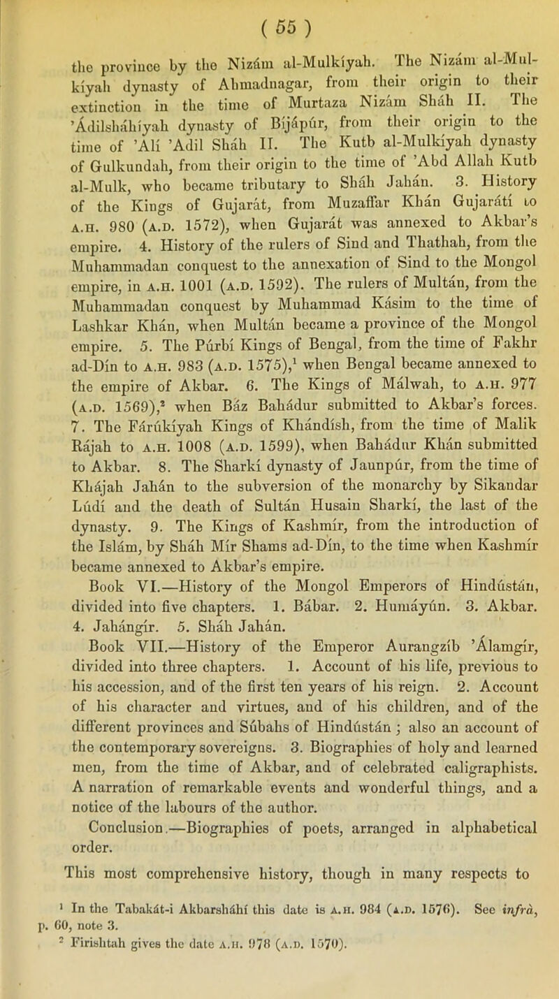 the province by the Nizfim al-Mulkiyah. The Nizam al-MuI- kiyali dynasty of Ahmadnagar, from their origin to their extinction in the time of Murtaza Nizam Shah II. The ’Adilshahiyah dynasty of BijSpur, from their origin to the time of ’Ali ’Adil Shah II. The Kutb al-Mulkiyah dynasty of Gulkundah, from their origin to the time of ’Abd Allah Kutb al-Mulk, who became tributary to Shah Jahan. 3. History of the Kings of Gujarat, from Muzaflar Khan Gujarati to A.n. 980 (a.d. 1572), when Gujarat was annexed to Akbar’s empire. 4. History of the rulers of Sind and Ikathah, from the Muhammadan conquest to the annexation of Sind to the Mongol empire, in a.h. 1001 (a.d. 1592). The rulers of Multan, from the Muhammadan conquest by Muhammad Kasim to the time of Lashkar Khan, when Multan became a province of the Mongol empire. 5. The Purbi Kings of Bengal, from the time of Fakhr ad-Din to a.h. 983 (a.d. 1575),1 when Bengal became annexed to the empire of Akbar. 6. The Kings of Malwah, to a.h. 977 (a.d. 1569),* when Baz Bahadur submitted to Akbar’s forces. 7. The Farukiyah Kings of Khandish, from the time of Malik Rajah to a.h. 1008 (a.d. 1599), when Bahadur Khan submitted to Akbar. 8. The Sharki dynasty of Jaunpur, from the time of Khajah Jali&n to the subversion of the monarchy by Sikandar Ludi and the death of Sultan Husain Sharki, the last of the dynasty. 9. The Kings of Kashmir, from the introduction of the Islam, by Shah Mir Shams ad-Din, to the time when Kashmir became annexed to Akbar’s empire. Book VI.—History of the Mongol Emperors of Hindustan, divided into five chapters. 1. Babar. 2. Humayun. 3. Akbar. 4. Jahangir. 5. Shah Jahan. Book VII.—History of the Emperor Aurangzib ’Alamgir, divided into three chapters. 1. Account of his life, previous to his accession, and of the first ten years of his reign. 2. Account of his character and virtues, and of his children, and of the different provinces and Subahs of Hindustan; also an account of the contemporary sovereigns. 3. Biographies of holy and learned men, from the time of Akbar, and of celebrated caligraphists. A narration of remarkable events and wonderful things, and a notice of the labours of the author. Conclusion.—Biographies of poets, arranged in alphabetical order. This most comprehensive history, though in many respects to 1 In the Tabakdt-i Akbarshdhi this date is a.h. 984 (a.d. 1576). See infra, p. 60, note 3. 2 Firislitah gives the date a.ii. 978 (a.d. 1570).