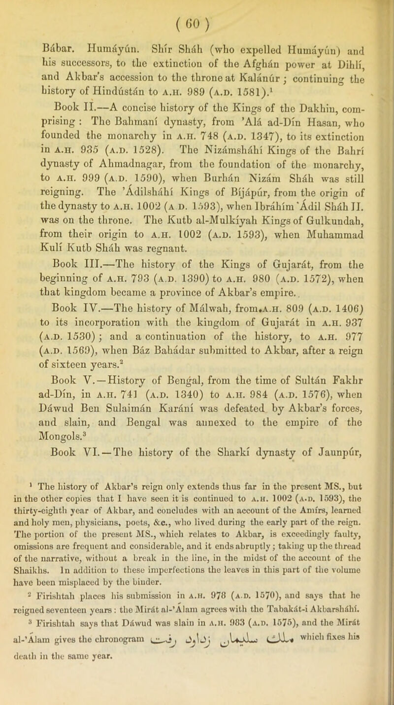 (GO) Babar. Humuyun. Slur Shall (who expelled Humayun) and his successors, to the extinction of the Afghan power at Dihli, and Akbar’s accession to the throne at Kalanur ; continuing the history of Hindustan to a.h. 989 (a.d. 1581).1 Book II.—A concise history of the Kings of the Dakhiu, com- prising : The Bahmanl dynasty, from ’Ala ad-Din Hasan, who founded the monarchy in A.H. 748 (a.d. 1347), to its extinction in a.h. 935 (a.d. 1528). The Nizamslidhi Kings of the Balm dynasty of Alnnadnagar, from the foundation of the monarchy, to a.h. 999 (a.d. 1590), when Burhan Nizam Shah was still reigning. The ’Adilshaiu Kings of Bijapur, from the origin of the dynasty to a.ii. 1002 (a d. 1593), when Ibrahim 'Adil Shah II. was on the throne. The Kutb al-Mulkiyah Kings of Gulkundah, from their origin to a.h. 1002 (a.d. 1593), when Muhammad Kuli Kutb Shah was regnant. Book III.—The history of the Kings of Gujarat, from the beginning of a.h. 793 (a.d. 1390) to a.h. 980 (a.d. 1572), when that kingdom became a province of Akbar’s empire.. Book IV.—The history of Malwah, from.A.H. 809 (a.d. 1406) to its incorporation with the kingdom of Gujarat in a.h. 937 (a.d. 1530) ; and a continuation of the history, to a.h. 977 (a.d. 1569), when Baz Bakadar submitted to Akbar, after a reign of sixteen years.2 Book V. — History of Bengal, from the time of Sultan Fakbr ad-Din, in a.h. 741 (a.d. 1340) to a.h. 984 (a.d. 1576), when Dawud Ben Sulaiman Karan! was defeated by Akbar’s forces, and slain, and Bengal was annexed to the empire of the Mongols.3 Book VI.— The history of the Shark! dynasty of Jaunpur, 1 The history of Akbar’s reign only extends thus far in the present MS., but in the other copies that I have seen it is continued to a.h. 1002 (a.d. 1593), the thirty-eighth year of Akbar, and concludes with an account of the Amirs, learned and holy men, physicians, poets, Ac., who lived during the early part of the reign. The portion of the present MS., which relates to Akbar, is exceedingly faulty, omissions are frequent and considerable, and it ends abruptly; taking up the thread of the narrative, without a break in the line, in the midst of the account of the Shaikhs. In addition to these imperfections the leaves iu this part of the volume have been misplaced by the binder. 2 Firishtah places his submission in a.h. 978 (a.d. 1570), and says that he reigned seventeen years: the Mirftt al-’Alam agrees with the Tabakdt-i Akbarshdhl. 3 Firishtah says that Dliwud was slain in a.h. 983 (a.d. 1575), and the Mirat al-’Alam gives the chronogram , Jjl J; which fixes his death in the same year.