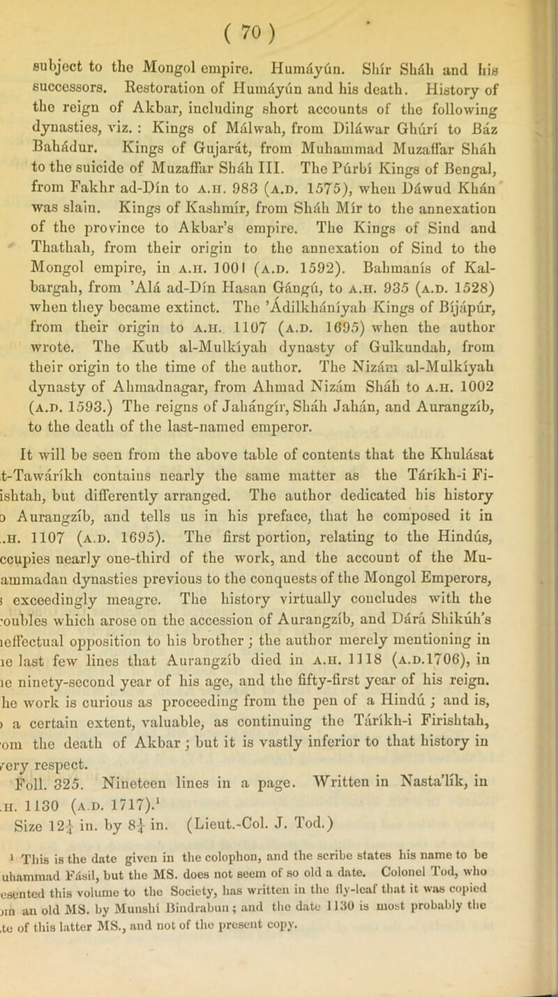 subject to the Mongol empire. Humdyiin. Shir Shdli and his successors. Restoration of Humdyiin and his death. History of the reign of Akbar, including short accounts of the following dynasties, viz. : Kings of Malwah, from Dildwar Ghuri to Baz Bahadur. Kings of Gujarat, from Muhammad Muzaffar Shah to the suicide of Muzaffar Shah III. The Purbi Kings of Bengal, from Fakhr ad-Din to a.h. 983 (a.d. 1575), when Ddwud Khan was slain. Kings of Kashmir, from Shah Mir to the annexation of the province to Akbar’s empire. The Kings of Sind and Thathah, from their origin to the annexation of Sind to the Mongol empire, in a.ii. 1001 (a.d. 1592). Bahmanis of Kal- bargah, from ’Ala ad-Din Hasan Gangii, to A.n. 935 (a.d. 1528) when they became extinct. The ’Adilkhaniyah Kings of Bijapur, from their origin to a.h. 1107 (a.d. 1695) when the author wrote. The Kutb al-Mulldyah dynasty of Gulkundah, from their origin to the time of the author. The Nizam al-Mulkiyah dynasty of Ahmadnagar, from Ahmad Nizam Shah to a.h. 1002 (a.d. 1593.) The reigns of Jahangir, Shah Jahan, and Aurangzib, to the death of the last-named emperor. It will be seen from the above table of contents that the Khulasat t-Tawarikh contains nearly the same matter as the Tarikh-i Fi- ishtah, but differently arranged. The author dedicated his history 0 Aurangzib, and tells us in his preface, that he composed it in ,.n. 1107 (a.d. 1695). The first portion, relating to the Hindus, ccupies nearly one-third of the work, and the account of the Mu- ammadau dynasties previous to the conquests of the Mongol Emperors, 1 exceedingly meagre. The history virtually concludes with the ’oubles which arose on the accession of Aurangzib, and Dara Shikuh’s leffectual opposition to his brother; the author merely mentioning in le last few lines that Aurangzib died in a.h. 1118 (a.d.1706), in ic ninety-second year of his age, and the fifty-first year of his reign, ho work is curious as proceeding from the pen of a Hindu ; and is, > a certain extent, valuable, as continuing the Tarlkh-i Firishtah, oni the death of Akbar; but it is vastly inferior to that history in rery respect. Foil. 325. Nineteen lines in a page. Written in Nasta’lik, in ,h. 1130 (a.d. 1717).1 Size 12} in. by 8} in. (Lieut.-Col. J. Tod.) 1 This is the date given in the colophon, and the scribe states his name to be uhammad Ftfsil, but the MS. does not seem of so old a date. Colonel Tod, who esented this volume to the Society, has written in the fly-leaf that it was copied jin an old MS. by Munshi Bindrabun; and the date 1130 is most probably the ,to of this latter MS., and not of the present copy.