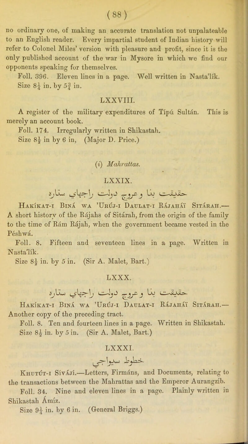 no ordinary one, of making an accurate translation not unpalateable to an English reader. Every impartial student of Indian history will refer to Colonel Miles’ version with pleasure and profit, since it is the only published account of the war in Mysore in which we find our opponents speaking for themselves. Foil. 396. Eleven lines in a page. Well written in Nasta’lik. Size 8^ in. by 5f in. LXXVIII. A register of the military expenditures of Tipu Sultan. This is merely an account book. Foil. 174. Irregularly written in Shikastah. Size 8^ in by 6 in, (Major D. Price.) (i) Muhrattas. LXXIX. 1» Hak'ikat-i Bina wa ’Uruj-i Daulat-i Rajahai Sitarah.— A short history of the Rajahs of Sitarah, from the origin of the family to the time of Ram Rajah, when the government became vested in the Peshwa. Foil. 8. Fifteen and seventeen lines in a page. Written in Nasta’lik. Size 8J in. by 5 in. (Sir A. Malet, Bart.) LXXX. i yljjyK LI—j Ia.’ lil,—RJoir*- Hakikat-i Bina wa ’Urijj-i Daulat-i Rajahai Sitarah.— Another copy of the preceding tract. Foil. 8. Ten and fourteen lines in a page. Written in Shikastah. Size 85 in. by 5 in. (Sir A. Malet, Bart.) LXXXI. Khutut-i SivAji.—Letters, Firmdns, and Documents, relating to the transactions between the Mahrattas and the Emperor Aurangzib. Foil. 34. Nine and eleven lines in a page. Plainly written in Shikastah Amiz. Size 9£ in. by 6 in. (General Briggs.)