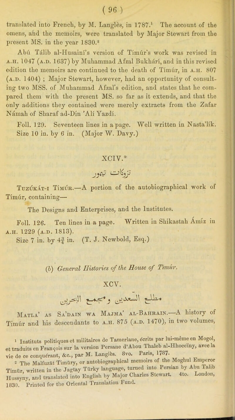 omens, and the memoirs, were translated by Major Stewart from the present MS. in the year 1830.2 Abu Talib al-Husaini’s version of Timur’s work was revised in a.h. 1047 (a.d. 1637) by Muhammad Afzal Bukhari, and in this revised edition the memoirs are continued to the death of Timur, in a.h. 807 (a.d. 1404) ; Major Stewart, however, had an opportunity of consult- ing two MSS. of Muhammad Afzal’s edition, and states that he com- pared them with the present MS. so far as it extends, and that the only additions they contained were merely extracts from the Zafar Namah of Sharaf ad-Din ’Ali Yazdi. Foil. 120. Seventeen lines in a page. Well written in Nasta’lik. Size 10 in. by 6 in. (Major W. Davy.) XCIV.* Tuzukat-i Timur.—A portion of the autobiographical work of Timur, containing— The Designs and Enterprises, and the Institutes. Foil. 126. Ten lines in a page. Written in Shikastah Amiz in A.H. 1229 (a.d. 1813). Size 7 in. by 4f in. (T. J. Newbokl, Esq.) (b) General Histories of the House of Timur. XCV. Matla’ as Sa’dain wa Majma’ al-Bahrain.—A history of Timur and his descendants to a.h. 875 (a.d. 1470), in two volumes, 1 Instituts politiques et militaires de Tamerlane, dcrits par lui-meme en Mogol, ettraduitsen Francis sur la version Persane d’Abou Thaleb al-Hhocemy, avecla vie de ce conqudraut, &c., par M. Langlfes. 8vo. Paris, 1787- 2 The Malfuzat Timury, or autobiographical memoirs of the Moghul Emperor Timur, written in the Jagtay Turky language, turned into Persian by Abu Talib Hussyny, and translated into English by Major Charles Stewart. 4to. London, 1830. Printed for the Oriental Translation Fund.