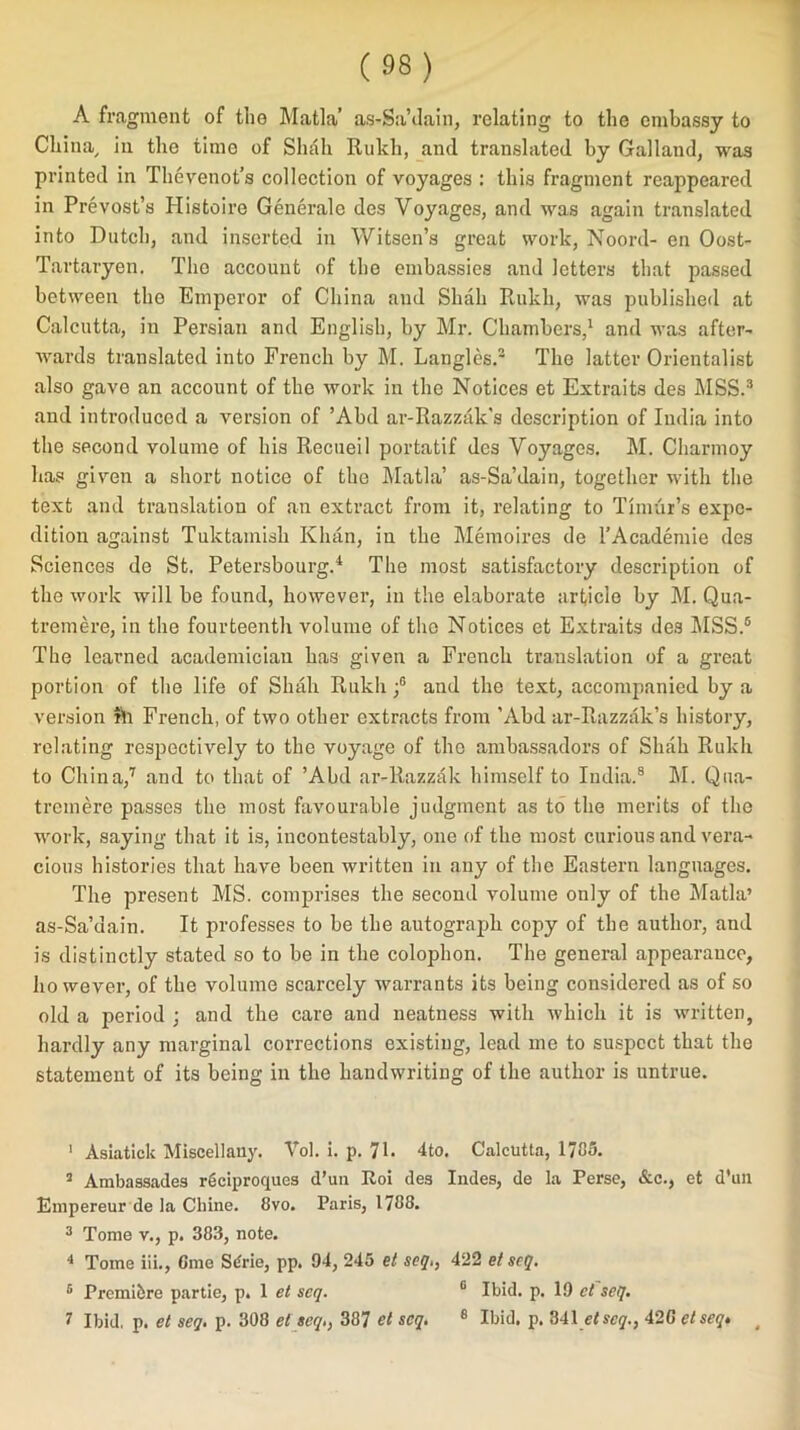 A fragment of the Matla’ as-Sa’dain, relating to the embassy to China, in the time of Shah Rukh, and translated by Galland, was printed in Thevenot’s collection of voyages : this fragment reappeared in Prevost’s Histoire Generale des Voyages, and was again translated into Dutch, and inserted in Witsen’s great work, Noord- en Oost- Tartaryen. Tho account of the embassies and letters that passed between tho Emperor of China and Shah Rukh, was published at Calcutta, in Persian and English, by Mr. Chambers,1 2 and was after- wards translated into French by M. Langles.3 The latter Orientalist also gave an account of the work in the Notices et Extraits des MSS.3 and introduced a version of ’Abd ar-Razzak's description of India into the second volume of his Recueil portatif des Voyages. M. Charmoy ha? given a short notice of the Matla’ as-Sa’dain, together with the text and translation of an extract from it, relating to Timur’s expe- dition against Tuktamish Khan, in the Memoires de l’Academie des Sciences de St. Petersbourg.4 The most satisfactory description of the work will be found, however, in the elaborate article by M. Qua- tremere, in the fourteenth volume of tho Notices et Extraits des MSS.5 The learned academician has given a French translation of a great portion of the life of Shah Rukh ;6 and the text, accompanied by a version rh French, of two other extracts from ’Abd ar-Razzak’s history, relating respectively to the voyage of the ambassadors of Shah Rukh to China,7 and to that of ’Abd ar-Razzak himself to India.8 M. Qua- tremere passes the most favourable judgment as to the merits of the work, saying that it is, incontestably, one of the most curious and vera- cious histories that have been written in any of the Eastern languages. The present MS. comprises the second volume only of the Matla’ as-Sa’dain. It professes to be the autograph copy of the author, and is distinctly stated so to be in the colophon. The general appearance, ho wever, of the volume scarcely warrants its being considered as of so old a period ; and the care and neatness with which it is written, hardly any marginal corrections existing, lead me to suspect that the statement of its being in the handwriting of the author is untrue. 1 Asiatick Miscellany. Vol. i. p. 71- 4to. Calcutta, 1785. 2 Ambassades reciproqucs d’uti Roi des Indes, de la Perse, &c., et d’un Empereur de la Chine. 8vo. Paris, 1788. 3 Tome v., p. 383, note. 4 Tome iii., Gme S6rie, pp. 94, 245 et seq., 422 et seq. 5 Prcinibre partie, p. 1 et seq. 6 Ibid. p. 19 et seq. 7 Ibid, p. et seq. p. 308 et seq., 387 et seq. 8 Ibid. p. 341 etseq., 42C et seq* #