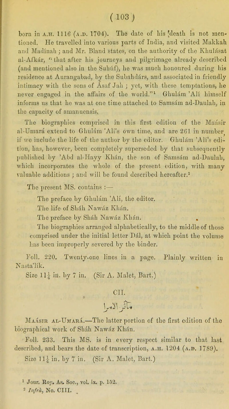 born in a.it. 1116 (a.d. 1704). The date of bis [death is not men- tioned. He travelled into various parts of India, and visited Makkah and Madiuah ; and Mr. Bland states, on the authority of the Khuldsat al-Afkar, '• that after his journeys and pilgrimage already described (and mentioned also in tho Sulnif), he was much honoured during- his residence at Aurangabad, by the Subahdars, and associated in friendly intimacy with the sons of Asaf Jah ; yet, with these temptations, he never engaged in the affairs of the world.”1 2 Ghulam ’All himself informs us that he was at one time attached to Samsam ad-Daulah, in the capacity of amanuensis. The biographies comprised in this first edition of the Maasir al-Umara extend to Ghulam ’All’s own time, and are 261 in number if we include the life of the author by the editor. Ghulam ’All’s edi- tion, has, however, been completely superseded by that subsequent!}'- published by ’Abd al-Iiayy Khan, the son of Samsam ad-Daulah, which incorporates the whole of the present edition, with many valuable additions ; and will be found described hereafter.3 The present MS. contains :— The preface by Ghulam ’All, the editor. The life of Shall Nawaz Khan. The preface by Shah Nawaz Khan. . The biographies arranged alphabetically, to the middle of those comprised under the initial letter Dal, at which point the volume has been improperly severed by the binder. Foil. 220. Twenty-one lines in a page. Plainly written in Nasta’lik. Size 11^ In. by 7 in. (Sir A. Malet, Bart.) OIL ]/i\ Jl* Maasir al-Umara.—The latter portion of the first edition of the biographical work of Shah Nawaz Kluin. Foil. 233. This MS. is in every respect similar to that last described, and bears the date of transcription, a.h. 1204 (a.d. 1789). Size 11 £ in. by 7 in. (Sir A. Malet, Bart.) 1 Jour. Rov. A.°. Soc., vol. ix. p. 152. 2 Infra, No. CIII.