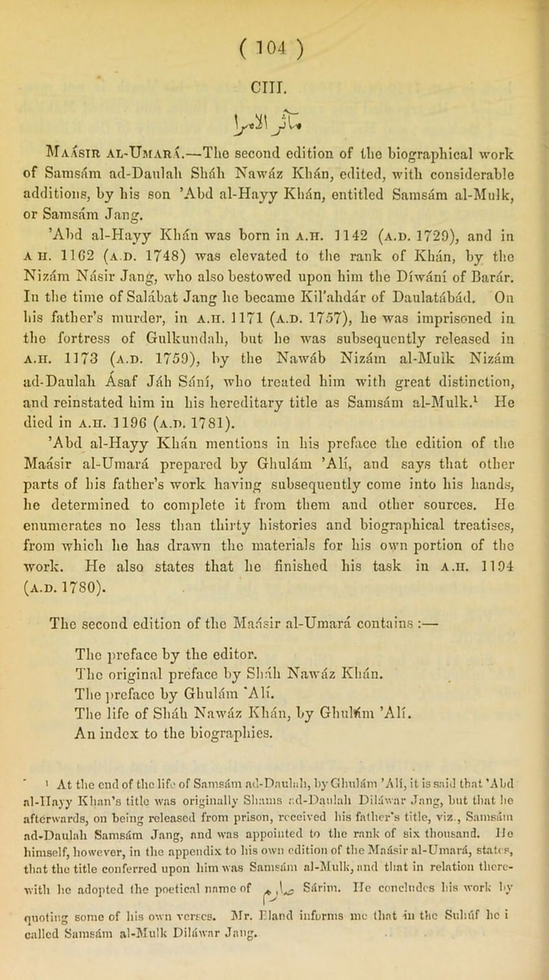 CUT. \j«i\ MaXsir aIi-UmarX.—The second edition of the biographical work of Samsam ad-Danlah Sbdli Nawaz Khan, edited, with considerable additions, by his son ’Abd al-Hayy Khan, entitled Samsam al-Mnlk, or Samsam Jang. ’Abd al-Hayy Khan was born in a.h. 1142 (a.d. 1729), and in A ii. 11G2 (a.d. 1748) was elevated to the rank of Khan, by the Nizam Nasir Jang, who also bestowed upon him the Diwani of Barar. In the time of Salabat Jang he became Kil’ahdar of Daulatabad. On bis father’s murder, in A.n. 1171 (a.d. 1757), he was imprisoned in the fortress of Gulkundali, but he was subsequently released in a.h. 1173 (a.d. 1759), by the Nawab Nizam al-Mulk Nizam ✓ ad-Daulah Asaf Jab Sdni, who treated him with great distinction, and reinstated him in his hereditary title as Samsam al-Mulk.1 He died in a.h. 1196 (a.d. 17SI). ’Abd al-Hayy Khan mentions in his preface the edition of the Maasir al-Umara prepared by Ghulam ’AH, and says that other parts of his father’s work having subsequently come into his hands, he determined to complete it from them and other sources. He enumerates no less than thirty histories and biographical treatises, from which he has drawn the materials for his own portion of the work. He also states that he finished his task in a.ii. 1194 (a.d. 1780). The second edition of the Maasir al-Umara contains :— The preface by the editor. The original preface by Shall Nawaz Khan. The preface by Ghulam ‘AH. The life of Shah Nawaz Khan, by GhuWm ’AH. An index to the biographies. 1 At the end of the life of Samsam ad-Daulah, by Ghulam ’All, it is said that ’Abd al-Hayy Khan’s title was originally Shams r.d-Daulah Diluwar Jang, but that he afterwards, on being released from prison, received his father’s title, viz., Samsam ad-Daulah Samsam Jang, and was appointed to the rank of six thousand. lie himself, however, in the appendix to his own edition of the Ma4sir al-UmaiA, states, that the title conferred upon him was Samsam al-Mulk, and that in relation there- with he adopted the poetical name of ^ ,1^ Sarim. lie concludes his work by quoting some of his own verses. Mr. Eland informs me that in the Sulu'tf lie i called Sams&m al-Mulk Dilawar Jang.