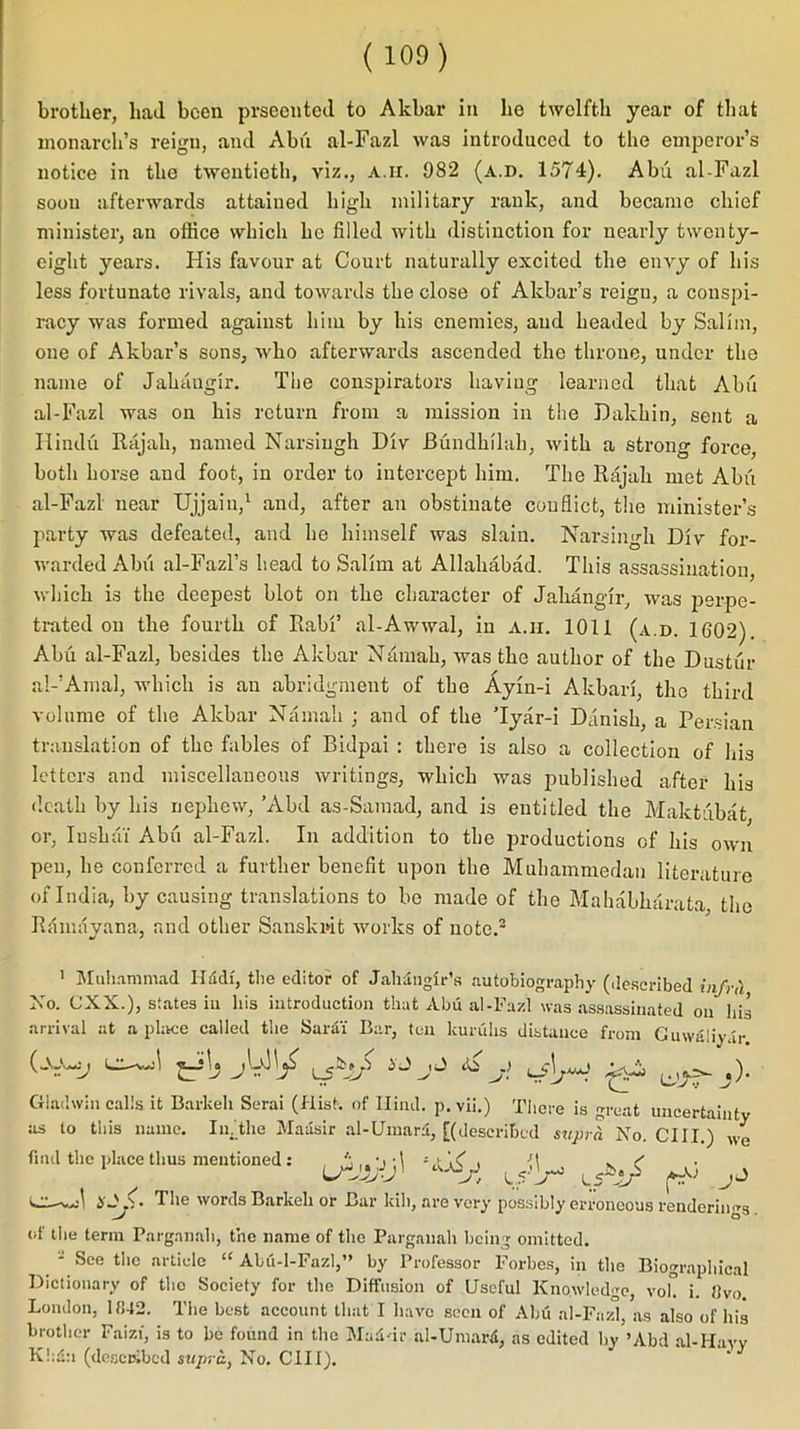 ( 100) brother, had been prseented. to Akbar in he twelfth year of that monarch’s reign, and Abu al-Fazl was introduced to the emperor’s notice in the twentieth, viz., A.ir. 982 (a.d. 1574). Abu al-Fazl soon afterwards attained high military rank, and became chief minister, an office which he filled with distinction for nearly twenty- eight years. His favour at Court naturally excited the envy of his less fortunate rivals, and towards the close of Akbar’s reign, a conspi- racy was formed against him by his enemies, and headed by Salim, one of Akbar’s sons, who afterwards ascended the throne, under the name of Jahangir. The conspirators having learned that Abu al-Fazl was on his return from a mission in the Dakhin, sent a Hindu Rajah, named Narsingh Div Buiulhilah, with a strong force, both horse and foot, in order to intercept him. The Rajah met Abu al-Fazl near Ujjain,1 and, after an obstinate conflict, the minister’s party was defeated, and he himself was slain. Narsingh Div for- warded Abu al-Fazl’s head to Salim at Allahabad. This assassination, which is the deepest blot on the character of Jahangir, was perpe- trated on the fourth of Rabi’ al-Awwal, in a.h. 1011 (a.d. 1602) Abu al-Fazl, besides the Akbar Namah, was the author of the Dustur al-’Amal, which is an abridgment of the Ayin-i Akbari, the third volume of the Akbar Namah ; and of the Tyar-i Danish, a Persian translation of the fables of Bidpai : there is also a collection of his letters and miscellaneous writings, which was published after his death by his nephew, ’Abd as-Samad, and is entitled the Maktubat or, Insliai Abu al-Fazl. In addition to the productions of his own pen, he conferred a further benefit upon the Muhammedan literature of India, by causing translations to be made of the Mahabkarata the Ramayana, and other Sanskrit works of note.2 1 Muhammad Hadf, the editor of Jahangir’s autobiography (described infr<\ No. CX.X.), states in his introduction that Abu al-Fazl was assassinated on his arrival at a place called the Sarai Bar, ten kunihs distance from Cuwaliy.ir () LX—ts_rio T*> ie) nJ Gladwin calls it Barkeh Serai (Hist-, of Hind. p. vii.) There is great uncertainty as to this name. In.'the Maasir al-Umard, [(described suprl No. CIII.) we find the place thus mentioned: , ^ R ( LSt ■Sj'y 15 > t? ^ J H- £• The words Barkeh or Bar kill, are very possibly erroneous renderin Ks. of the term Pargnnah, the name of the Pargauah being omitted. - See the article “ Abii-1-Fazl,” by Professor Forbes, in the Biographical Dictionary of tho Society for the Diffusion of Useful Knowledge, vok i. «vo. London, 1842. The best account that I have seen of Abu al-Fazl, as also of his brother Faizi, is to be found in the Mafidr al-Umard, as edited by ’Abd al-Havv K!;d:i (described supra, No. CIII).