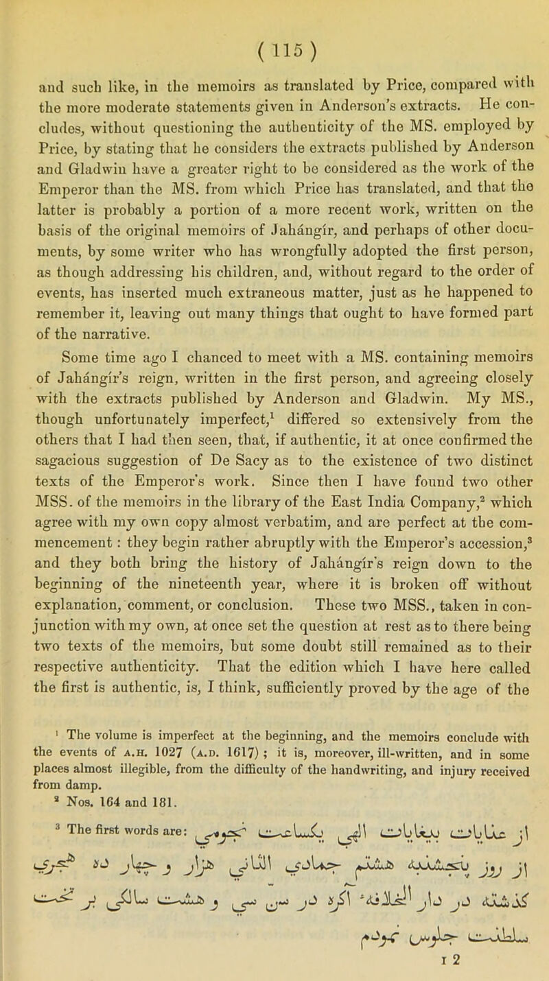 and such like, in the memoirs as translated by Price, compared with the more moderate statements given in Anderson’s extracts. He con- cludes, without questioning the authenticity of the MS. employed by Price, by stating that he considers the extracts published by Anderson and Gladwin have a greater right to be considered as the work of the Emperor than the MS. from which Price has translated, and that the latter is probably a portion of a more recent work, written on the basis of the original memoirs of Jahangir, and perhaps of other docu- ments, by some writer who has wrongfully adopted the first person, as though addressing his children, and, without regard to the order of events, has inserted much extraneous matter, just as he happened to remember it, leaving out many things that ought to have formed part of the narrative. Some time ago I chanced to meet with a MS. containing memoirs of Jahangir’s reign, written in the first person, and agreeing closely with the extracts published by Anderson and Gladwin. My MS., though unfortunately imperfect,1 differed so extensively from the others that I had then seen, that, if authentic, it at once confirmed the sagacious suggestion of De Sacy as to the existence of two distinct texts of the Emperor’s work. Since then I have found two other MSS. of the memoirs in the library of the East India Company,2 which agree with my own copy almost verbatim, and are perfect at the com- mencement : they begin rather abruptly with the Emperor’s accession,3 and they both bring the history of Jahangir’s reign down to the beginning of the nineteenth year, where it is broken off without explanation, comment, or conclusion. These two MSS., taken in con- junction with my own, at once set the question at rest as to there being two texts of the memoirs, but some doubt still remained as to their respective authenticity. That the edition which I have here called the first is authentic, is, I think, sufficiently proved by the age of the 1 The volume is imperfect at the beginning, and the memoirs conclude with the events of a.h. 1027 (a.d. 1617); it is, moreover, ill-written, and in some places almost illegible, from the difficulty of the handwriting, and injury received from damp. 2 Nos. 164 and 181. 3 The first words are: CjbUe j\ iijr1 AAAjlirsru j j\jl5 I 2