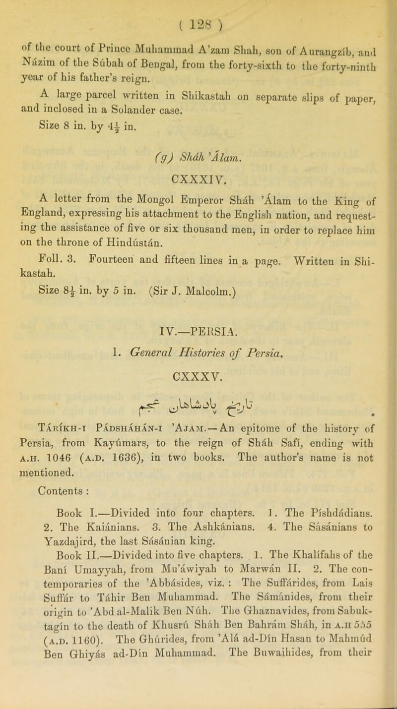 of the court of Prince Muhammad A’zam Shah, son of Aurangzib, and Nazim of the Subah of Bengal, from the forty-sixth to the forty-ninth year of his father’s reign. A large parcel written in Shikastah on separate slips of paper, and inclosed in a Solander case. Size 8 in. by 4i in. (g) Shdh'Alam. CXXXIV. A letter from the Mongol Emperor Shdh ’Alam to the King of England, expressing his attachment to the English nation, and request- ing the assistance of five or six thousand men, in order to replace him on the throne of Hindustan. Foil. 3. Fourteen and fifteen lines in a page. Written in Shi- kastah. Size 8i in. by 5 in. (Sir J. Malcolm.) IV.—PERSIA. 1. General Histories of Persia. C XXXV. Tarikh-i Padsiiahan-i ’Ajam. — An epitome of the history of Persia, from Kayumars, to the reign of Shah Safi, ending with a.h. 1046 (a.d. 1636), in two books. The author’s name is not mentioned. Contents : Book I.—Divided into four chapters. 1. The Pishdadiaus. 2. The Kaianians. 3. The Ashldinians. 4. The Sasanians to Yazdajird, the last Sasanian king. Book II.—Divided into five chapters. 1. The Klialifahs of the Bani Umayyah, from Mu’awiyah to Marwan II. 2. The con- temporaries of the ’Abbfisides, viz. : The Suftarides, from Lais Suttar to Tahir Ben Muhammad. The Samanides, from their origin to ’Abd al-Malik Ben Nuh. The Ghaznavides, from Sabuk- tagin to the death of Khusru Shah Ben Bahrain Shfih, in A.H 5t>5 (a.d. 1160). The Ghurides, from ’A1& ad-Din Hasan to Mahmud Ben Ghiyds ad-Din Muhammad. The Buwaihides, from their