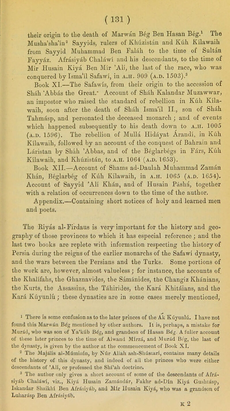 their origin to the death of Mar wan Beg Ben Hasan Beg.1 The Musha’sha’in2 Sayyids, rulers of Khuzistan and Kuh Kilawaih from Sayyid Muhammad Ben Falah to the time of Sultan Fayyaz. Afrasiyab Clialawl and his descendants, to the time of Mir Husain Kiya Ben Mir ’All, the last of the race, who was conquered by Isma’il Safawi, in A.H. 909 (a.d. 1503).3 Book XI.—The Safawls, from their origin to the accession of Shah ’Abbas the Great.' Account of Shah Kalandar Muzawwar, an impostor who raised the standard of rebellion in Kuh Klla- waih, soon after the death of Shah Isma’il II., son of Shah Tahmasp, and personated the deceased monarch; and of events which happened subsequently to his death down to A.rr. 1005 (a.d. 1596). The rebellion of Mulla Hidayat Arandi, in Kuh Kilawaih, followed by an account of the conquest of Bahrain and Laristan by Shah ’Abbas, and of the Beglarbegs in Fars, Kuh Kilawaih, and Khuzistan, to a.h. 1064 (a.d. 1653). Book XII.—Account of Shams ad-Daulah Muhammad Zaman Khan, Beglarbeg of Kuh Kilawaih, in a.h. 1065 (a.d. 1654). Account of Sayyid ’All Khan, and of Husain Pasha, together with a relation of occurrences down to the time of the author. Appendix.—Containing short notices of holy and learned men and poets. The Iliyas al- Firdaus is very important for the history and geo- graphy of those provinces to which it has especial reference; and the last two books are replete with information respecting the history of Persia during the reigns of the earlier monarchs of the Safawi dynasty, and the wars between the Persians and the Turks. Some portions of the work are, however, almost valueless; for instance, the accounts of the Khalifahs, the Ghaznavides, the Samanides, the Changiz Khanians, the Kurts, the Assassins, the Tahirides, the Kara Khitaians, and the Kara Kuyunlu; these dynasties are in some cases merely mentioned, 1 There is some confusion as to the later princes of the Ak Kuyunlu. I have not found this Marwan Bdg mentioned by other authors. It is, perhaps, a mistake for Murad, who was son of Ya’kub Beg, and grandson of Hasan Be'g. A fuller account of these later princes to the time of Alwand Mirza, and Murad Beg, the last of the dynasty, is given by the author at the commencement of Book XI. 2 The Majdlis al-Muminln, by Nur Allah ash-Shustari, contains many details of the history of this dynasty, and indeed of all the princes who were either descendants of ’All, or professed the Shi’ah doctrine. 3 The author only gives a short account of some of the descendants of Afrxi- siy6b Chaldwi, viz., Kiyd Husain Zamdnddr, Fakhr ad-DIn Kiya Gushtdsp, Iskandar Shaikh! Ben Afrdsiydb, and Mir Husain Kiyd, who was a grandson of Luhantsp Ben Afrftsiydb, IC 2