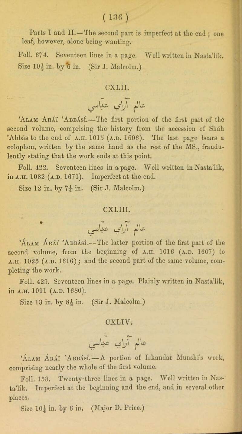 Parts I and II.—The second part is imperfect at the end ; one leaf, however, alone being wanting. Foil. 674. Seventeen lines in a page. Well written in Nasta’lik. Size 10^ in. by *6 in. (Sir J. Malcolm.) CXLII. w» Aw ’Alam Arai ’AbbasI.—The first portion of the first part of the second volume, comprising the history from the accession of Shdh ’Abbas to the end of a.h. 1015 (a.d. 1606). The last page bears a colophon, written by the samo hand as the rest of the MS., fraudu- lently stating that the work ends at this point. Foil. 422. Seventeen lines in a page. Well written in Nasta’lik, in a.h. 1082 (a.d. 1671). Imperfect at the end. Size 12 in. by 7^ in. (Sir J. Malcolm.) CXLIII. ’Alam Arai ’Abbasi.—The latter portion of the first part of the second volume, from the beginning of a.h. 1016 (a.d. 1607) to a.h. 1025 (a.d. 1616) ; and the second part of the same volume, com- pleting the work. Foil. 429. Seventeen lines in a page. Plainly written in Nasta’lik, in a.h. 1091 (a.d. 1680). Size 13 in. by 8^ in. (Sir J. Malcolm.) CXLIV. i— ’Alam Arai ’Abbasi. — A portion of Iskandar Munshi’s work, comprising nearly the whole ot the first volume. Foil. 153. Twenty-three lines in a page. Well written in Nas- ta’lik. Imperfect at the beginning and the end, and in several other places. Size 10£ in. by 6 in. (Major D. Price.)