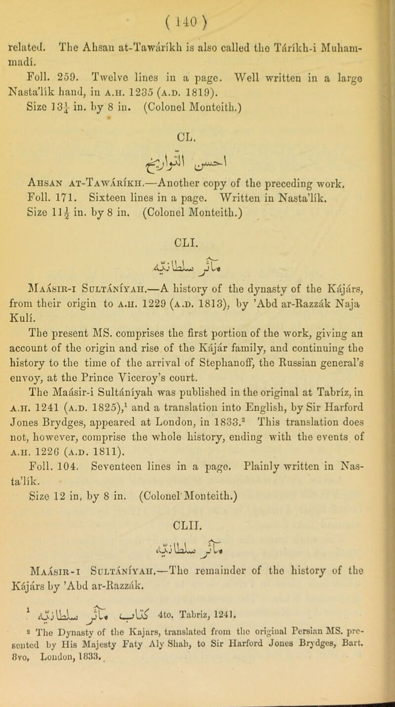 related. The Ahsau at-Tawarikh is also called the Tdrikh-i Muham- madi. Foil. 259. Twelve lines in a page. Well written in a largo Nasta’lik hand, in a.h. 1235 (a.d. 1819). Size 13} in. by 8 in. (Colonel Monteith.) CL. Ahsan at-Tawarikh.—Another copy of the preceding work. Foil. 171. Sixteen lines in a page. Written in Nasta’lik. Size 11^ in. by 8 in. (Colonel Monteith.) CLI. .ajolkL, Jl* Maasir-i Sultaniyah.—A history of the dynasty of the Kajars, from their origin to a.h. 1229 (a.d. 1813), by ’Abd ar-Razzak Naja Kull. The present MS. comprises the first portion of the work, giving an account of the origin and rise of the Kajar family, and continuing the history to the time of the arrival of Stephanoff, the Russian general’s envoy, at the Prince Viceroy’s court. The Maasir-i Sultaniyah was published in the original at Tabriz, in A.u. 1241 (a.d. 1825),1 and a translation into English, by Sir Harford Jones Brydges, appeared at London, in 1833.2 This translation does not, however, comprise the whole history, ending with the events of a.h. 1226 (a.d. 1811). Foil. 104. Seventeen lines in a page. Plainly written in Nas- ta’lik. Size 12 in, by 8 in. (Colonel Monteith.) CLII. tOo \LL«i ji'L* Maasir-i Sultaniyah.—The remainder of the history of the K6jars by ’Abd ar-Razzak. 1 iColkL-j 4to. Tabriz, 1241. 2 The Dynasty of the Kajars, translated from the original Persian MS. pre- sented by Ilis Majesty Faty Aly Shall, to Sir Harford Jones Brydges, Bart. 8vo, Loudon, 1833.