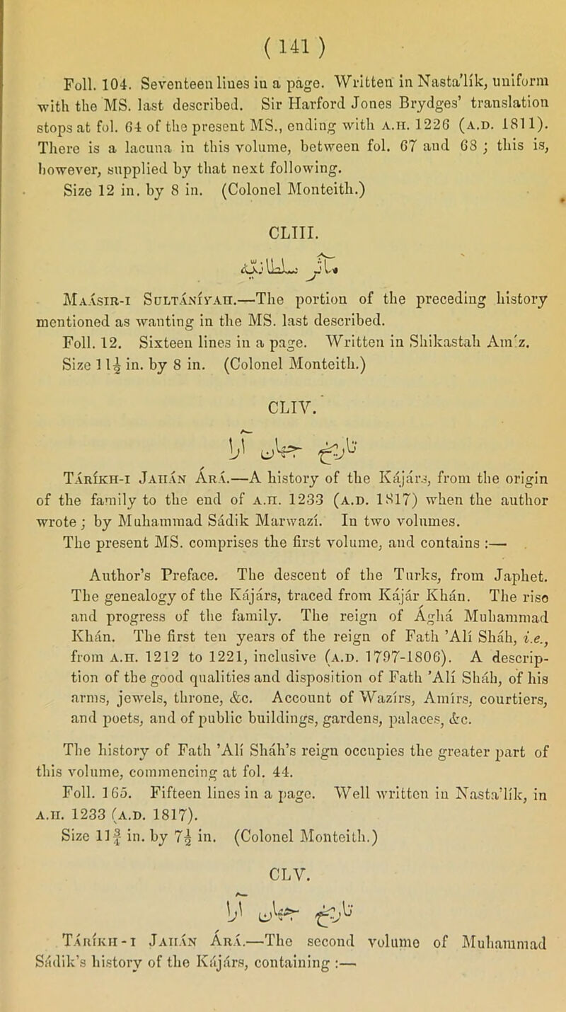 Foil. 104. Seventeen lines in a page. Written in Nasta’lik, uniform with the MS. last described. Sir Harford Jones Brydges’ translation stops at fol. 64 of the present MS., ending with a.ii. 1226 (a.d. 1811). There is a lacuna in this volume, between fol. 67 and 6S ; this is, however, supplied by that next following. Size 12 in. by 8 in. (Colonel Monteith.) CLIII. &ILL: Ju Maasir-x Sultanivah.—The portion of the preceding history mentioned as wanting in the MS. last described. Foil. 12. Sixteen lines in a page. Written in Shikastah Am'z. Size 11| in. by 8 in. (Colonel Monteith.) CUV.' lb Tarikh-i Jaiian Ara.—A history of the Kajars, from the origin of the family to the end of A.n. 1233 (a.d. 1817) when the author wrote; by Muhammad Sadilc Manvazl. In two volumes. The present MS. comprises the first volume, and contains :— Author’s Preface. The descent of the Turks, from Japliet. The genealogy of the Kajars, traced from Kajar Khan. The rise and progress of the family. The reign of Agha Muhammad Khan. The first ten years of the reign of Fath ’All Shah, i.e., from A.n. 1212 to 1221, inclusive (a.d. 1797-1806). A descrip- tion of the good qualities and disposition of Fath ’All Shah, of his arms, jewels, throne, &c. Account of Wazirs, Amirs, courtiers, and poets, and of public buildings, gardens, palaces, &c. The history of Fath ’AH Shah’s reign occupies the greater part of this volume, commencing at fol. 44. Foil. 165. Fifteen lines in a page. Well written in Nasta’lik, in a.ii. 1233 (a.d. 1817). Size Ilf in. by 73 in. (Colonel Monteith.) CLV. A— lb Taiukh-i Jaiian Ara.—The second volume of Muhammad Sadik’s history of the Kajars, containing :—