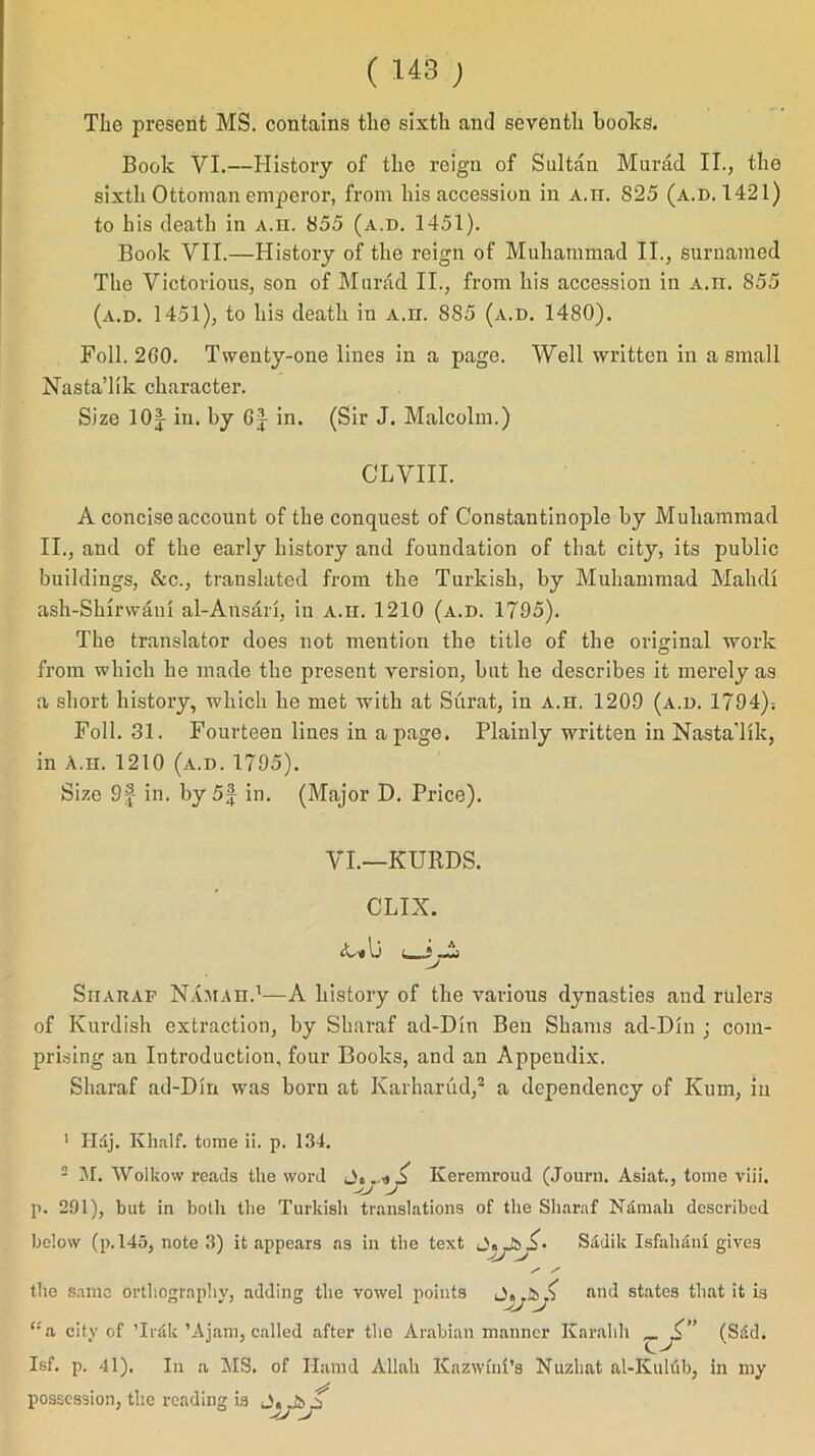 TIio present MS. contains tlio sixth and seventh books. Book VI.—History of the reign of Sultan Murad IT., the sixth Ottoman emperor, from his accession in a.h. 825 (a.d. 1421) to his death in A.H. 855 (a.d. 1451). Book VII.—History of the reign of Muhammad II., suruamed The Victorious, son of Murad II., from his accession in a.h. 855 (a.d. 1451), to his death in a.h. S85 (a.d. 1480). Foil. 260. Twenty-one lines in a page. Well written in a small Nasta’lik character. Size lOf in. by Gj in. (Sir J. Malcolm.) CLVIII. A concise account of the conquest of Constantinople by Muhammad II., and of the early history and foundation of that city, its public buildings, &c., translated from the Turkish, by Muhammad Mahdl ash-Shirwarn al-Ansari, in a.h. 1210 (a.d. 1795). The translator does not mention the title of the original work from which he made the present version, but he describes it merely as a short history, which he met with at Surat, in a.h. 1209 (a.d. 1794); Foil. 31. Fourteen lines in a page. Plainly written in Nasta'lik, in a.h. 1210 (a.d. 1795). Size 9f in. by5f in. (Major D. Price). VI.—KURDS. CLIX. lj j Sharaf Hamah.1—A history of the various dynasties and rulers of Kurdish extraction, by Sharaf ad-Din Ben Shams ad-DIn ; com- prising an Introduction, four Books, and an Appendix. Sharaf ad-Din was born at Karharud,2 a dependency of Kum, in 1 Hdj. Khalf. tome ii. p. 134. 2 M. Wolkow reads the word Keremroud (Jouru. Asiat., tome viii. p. 291), but in both the Turkish translations of the Sharaf Namah described below (p. 145, note 3) it appears as in the text Sadik Isfahan! gives the same orthography, adding the vowel points and states that it is (Sid. “a city of ’Irak ’Ajam, called after the Arabian manner Karahh Isf. p. 41). In a MS. of Ilamd Allah Kazwini’s Nuzhat al-Kuliib, in my possession, the reading is J,