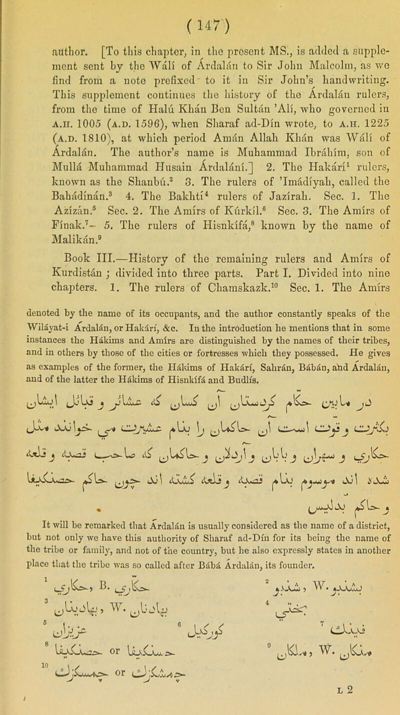 author. [To tills chapter, in the present MS., is added a supple- ment sent by the Wall of Ardalan to Sir John Malcolm, as wo find from a note prefixed' to it in Sir John’s handwriting. This supplement continues the history of the Ardalan rulers, from the time of Halu Khan Ben Sultan ’All, wlio governed in A.n. 1005 (a.d. 1596), when Sharaf ad-Din wrote, to a.h. 1225 (a.d. 1810), at which period Aman Allah Khan was Wall of Ardalan. The author’s name is Muhammad Ibrahim, son of Mulla Muhammad Husain Ardalani.] 2. The Hakari1 rulers, known as the Shanbti.2 3. The rulers of Tmadiyah, called the Bahadinan.3 4. The Balchti4 rulers of Jazirah. Sec. 1. The Azizan.5 Sec. 2. The Amirs of Ktirldl.6 Sec. 3. The Amirs of Finak.7- 5. The rulers of Hisnlcifa,8 known by the name of Malikan.9 Book III.—History of the remaining rulers and Amirs of Kurdistan ; divided into three parts. Part I. Divided into nine chapters. 1. The rulers of Chamskazk.10 Sec. 1. The Amirs denoted by the name of its occupants, and the author constantly speaks of the Wil£yat-i Ardalfin, or Hakari, &c. In the introduction he mentions that in some instances the Hakims and Amirs are distinguished by the names of their tribes, and in others by those of the cities or fortresses which they possessed. He gives as examples of the former, the Hakims of Hakari, Saliran, Bab£n, and Ardalan, and of the latter the Hfikims of Ilisnldfa and Budlfs. U Us- ^ ^ l-AJ this's Aj 1 £ A-i • ‘■V ^ j It will be remarked that Ardalan is usually considered as the name of a district, but not only we have this authority of Sharaf ad-Dm for its being the name of the tribe or family, and not of the country, but he also expressly states in another place that the tribe was so called after Baba Ardalan, its founder. ^ s aA 5 kV. 5 W. 8 .V2>d' 10 01 liwvAxu. 2*- L5” 7 CAixi 0 UKL,, w. L 2