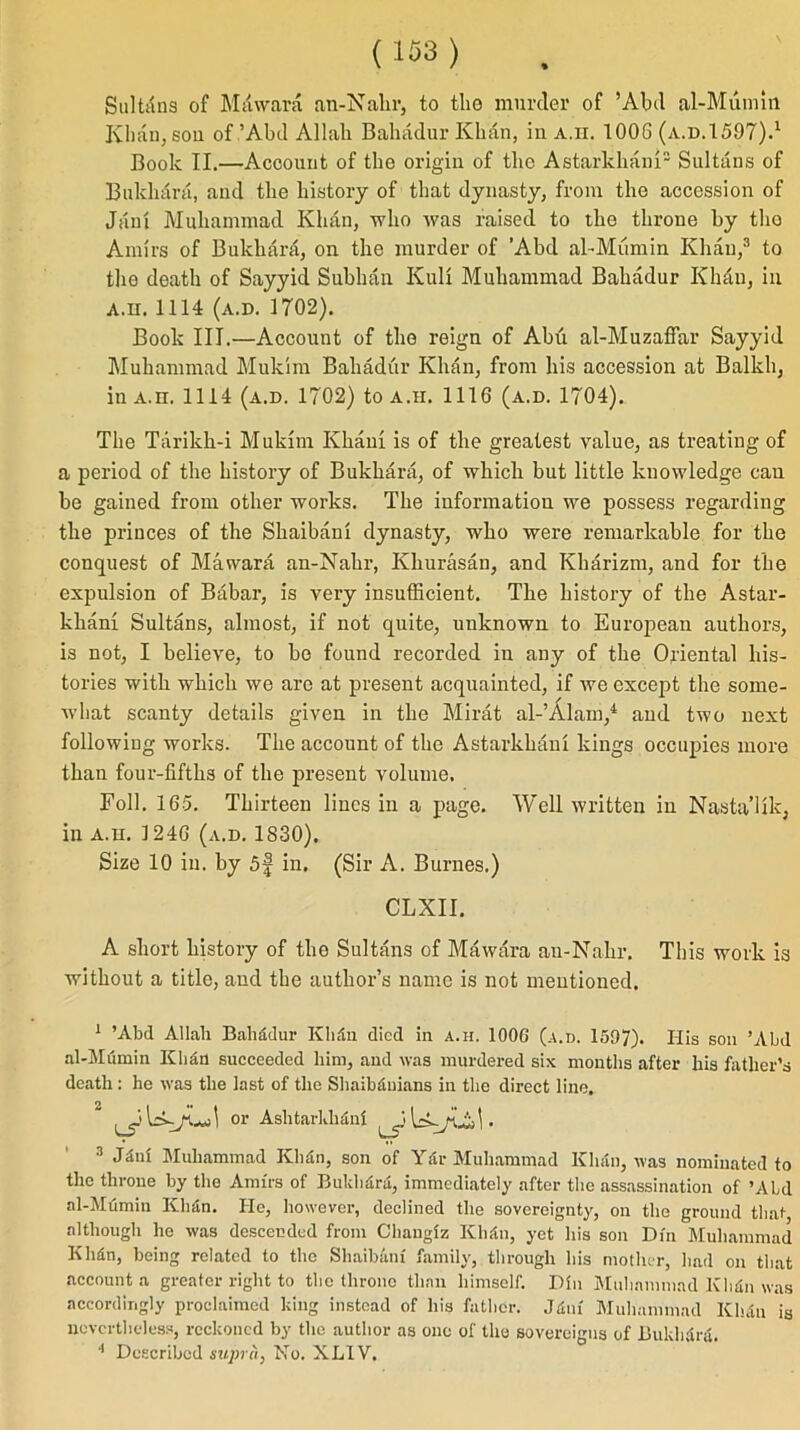 Sultans of Milwara an-Nahr, to tlio murder of ’Abil al-Mumin Khan, son of’Abd Allah Bahadur Khan, in a.ii. 1006 (a.d.1597).1 Book II.—Account of the origin of the Astarlchanx2 Sultxlns of Bukhara, and the history of that dynasty, from the accession of Jam Muhammad Khan, who was raised to the throne by the Amirs of Bukhara, on the murder of ’Abd al-Mumin Khan,3 to the death of Sayyid Subhan Kuli Muhammad Bahadur Khan, in A.ii. 1114 (a.d. 1702). Book III.—Account of the reign of Abu al-Muzaffar Sayyid Muhammad Mukim Bahadur Khan, from his accession at Balkh, in a.ii. 1114 (a.d. 1702) to a.ii. 1116 (a.d. 1704). The Tarildi-i Mukim Khaui is of the greatest value, as treating of a period of the histoiy of Bukhara, of which but little knowledge can be gained from other works. The information we possess regarding the princes of the Shaibani dynasty, who were remarkable for the conquest of Mawara an-Nahr, Khurasan, and Kharizm, and for the expulsion of Babar, is very insufficient. The histoi-y of the Astar- khani Sultans, almost, if not quite, unknown to European authors, is not, I believe, to bo found recorded in any of the Oriental his- tories with which we are at present acquainted, if we except the some- what scanty details given in the Mirat al-’Alam,4 and two next following works. The account of the Astarkhani kings occupies more than four-fifths of the present volume. Foil. 165. Thirteen lines in a page. Well written in Nasta’Uk, in A.u. 1246 (a.d. 1830), Size 10 in. by 5f in. (Sir A. Burnes.) CLXII. A short history of the Sultans of Mawara an-Nahr. This work is without a title, and the author’s name is not mentioned. 1 ’Abd Allah Bahadur Khdn died in a.ii. 1006 (a.d. 1597). His son ’Abd al-Mumin Khan succeeded him, and was murdered six months after his father’s death : he was the last of the Shaibduians in the direct line. or Aslitarkhdni . 3 -Him Muhammad Kliiin, son of Yar Muhammad Khan, was nominated to the throne by the Amirs of Bukhara, immediately after the assassination of ’Aid al-Mumin Klidn. He, however, declined the sovereignty, on the ground that, although he was descended from Changiz Khhi, yet his son Din Muhammad Khdn, being related to the Shaibani family, through his mother, bad on that account a greater right to the throne than himself. Din Muhammad Khtin was accordingly proclaimed king instead of his father. Jtlni Muhammad Khdn is nevertheless, reckoned by the author as one of the sovereigns of Buldidra.