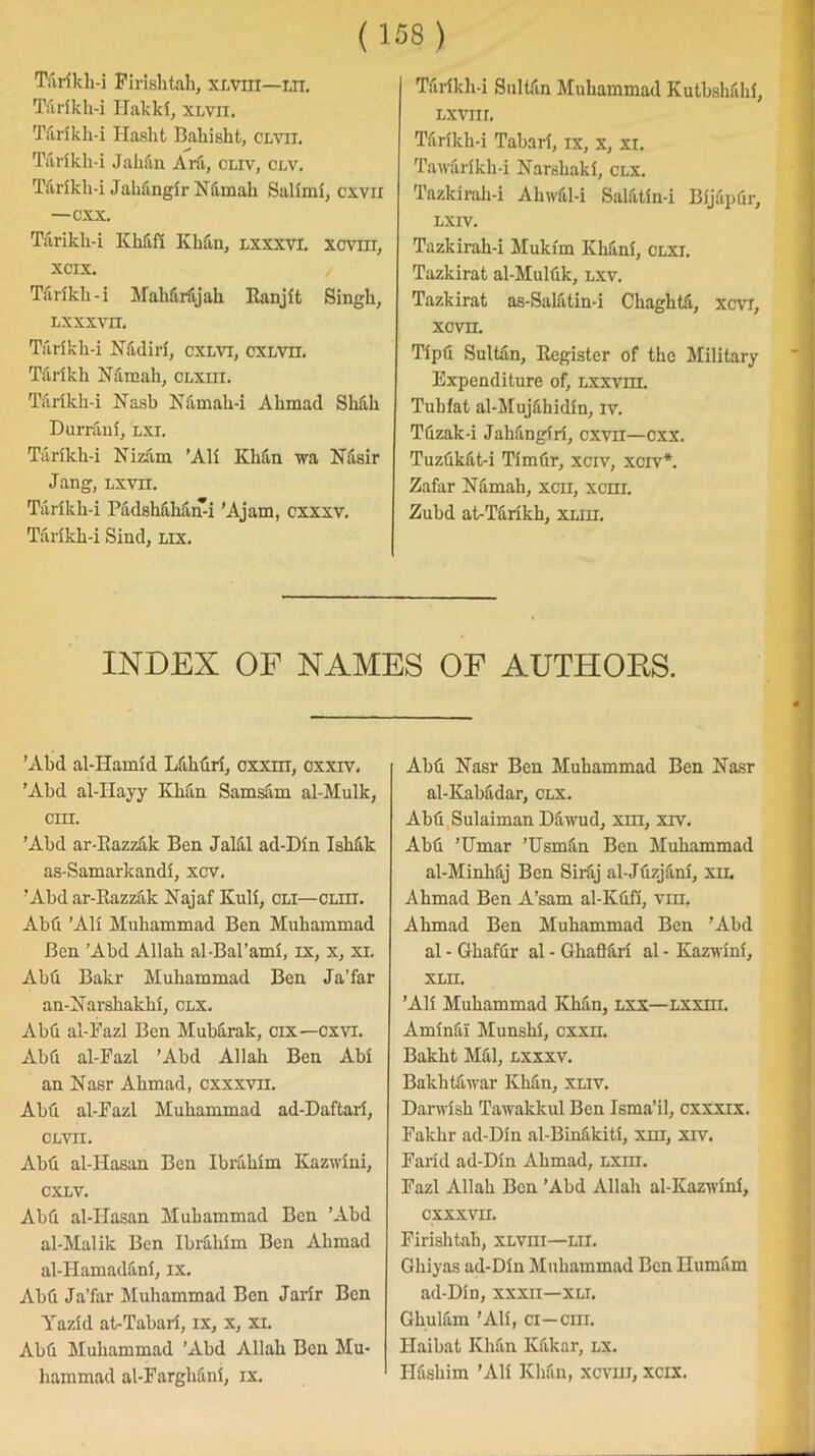 T&rfkk-i Pirishtah, xlviii—m. Tarlkk-i Hakki, xlvii. Tlirikh-i Hasht Bahisht, clvii. Tiirikh-i Jahiin Ara, cliv, clv. Tiirlkh-i Jahangir Niimak Salimi, cxvn —cxx. Tarikh-i Khfi.fi Khan, lxxxvi. xcviii, xcix. Tiirikh-i Mahfirfijah Ranjit Singh, LXXXVII. Tfirikh-i Nfidiri, cxlvi, cxlvii. Tarikh Nfimah, clxiii. Tarildi-i Nash Nfimak-i Ahmad Shfih Durrani, lxi. Tarikh-i Nizam ’Ali Khan wa Nfisir Jang, lxvii. Tarikh-i PadsMhami ’Ajam, cxxxv. Tarikh-i Sind, lix. Tarikh-i Sultan Muhammad Kutbshahi, Lxvnr. Tarikh-i Tabari, ix, x, xi. Tawarikh-i Narshaki, clx. Tazkirah-i Ahwfil-i Salfitin-i Bijapdr, LXIV. Tazkirah-i Mukim Klifini, clxi. Tazkirat al-Mulfik, lxv. Tazkirat as-Salfitin-i Chagktfi, xm, xovn. Tipfi Sultiin, Register of the Military Expenditure of, Lxxvni. Tubfat al-Mujfihidin, iv. Tdzak-i Jahangiri, cxvn—cxx. Tuzdkfit-i Tim fir, xciv, xcrv*. Zafar Namah, xcn, xcm. Zubd at-Tarikh, xliii. INDEX OF NAMES OF AUTHOPvS. ’Abd al-ITamid Lfihfiri, oxxni, oxxrv. ’Abd al-IIayy Khan Samsam al-Mulk, cm. ’Abd ar-Razzfik Ben Jalal ad-Din Ishfik as-Samarkandl, xov. ’Abd ar-Razzak Najaf Kuli, cm—CLiir. Abfi ’Ali Muhammad Ben Muhammad Ben ’Abd Allah al-Bal’ami, xx, x, xi. Abti Bakr Muhammad Ben Ja’far an-Narshakhi, clx. Abd al-Fazl Ben Mubarak, cix—oxvi. Abd al-Fazl 'Abd Allah Ben Abi an Nasr Ahmad, cxxxvii. Abd al-Fazl Muhammad ad-Daftari, CLVII. Abd al-Hasan Ben Ibrahim Kazwini, CXLV. Abd al-IIasan Muhammad Ben ’Abd al-Malik Ben Ibrahim Ben Ahmad al-Hamadfini, ix. Abd Ja’far Muhammad Ben Jarir Ben Yazid at-Tabari, ix, x, xi. Abd Muhammad ’Abd Allah Ben Mu- hammad al-Farghani, ix. Abd Nasr Ben Muhammad Ben Nasr al-Kabadar, clx. Abd Sulaiman Dfiwud, xm, xrv. Abd ’Umar ’Usmdn Ben Muhammad al-Minhfij Ben Siraj al-Jdzjfini, xil Ahmad Ben A’sam al-Kdfi, vm. Ahmad Ben Muhammad Ben ’Abd al - Gkafdr al - Ghafiari al - Kazwini, XLII. ’Ali Muhammad Khan, lxx—Lxxm. Aminfii Munshi, exxn. Bakht Mdl, lxxxv. Bakhtfiwar Khdn, xliv. Darwish Tawakkul Ben Isma’il, cxxxix. Fakhr ad-Din al-Binfvkiti, xiii, xrv. Farid ad-Din Ahmad, lxhi. Fazl Allah Ben ’Abd Allah al-Kazwini, CXXXVII. Firishtak, xlviii—lii. Ghiyas ad-Din Muhammad Ben Ilumam ad-Din, xxxii—xli. Ghulam ’Ali, ci—cm. Ilaibat Khan Kfikar, lx. ITdshim 'Ali Khdn, xevin, xcix.