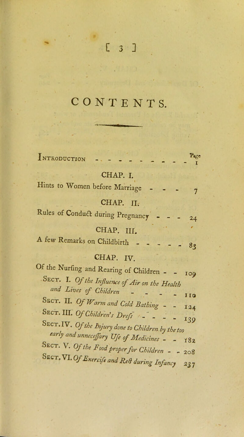 CONTENTS. Introduction CHAP. I. Hints to Women before Marriage CHAP. II. Rules of Condufl during Pregnancy CHAP. Iir. A few Remarks on Childbirth - _ CHAP. IV. Of the Nurfing and Rearing of Children - . Sect. I. Of the Influence of Air on the Heal and Lives of Children - Sect. II. Of JV7nn anj Bathing - - Sect. III. Of Children's Drefs SECT‘1V* °fthe fyury done to Children by the ^ early and unnecejfary Ufe of Medicines - . Sect. v. Of the Food proper for Children - Sect. VI. OfExercife and Red during Infancy Page I 7 24 r 83 109 110 134 > 182 208 237