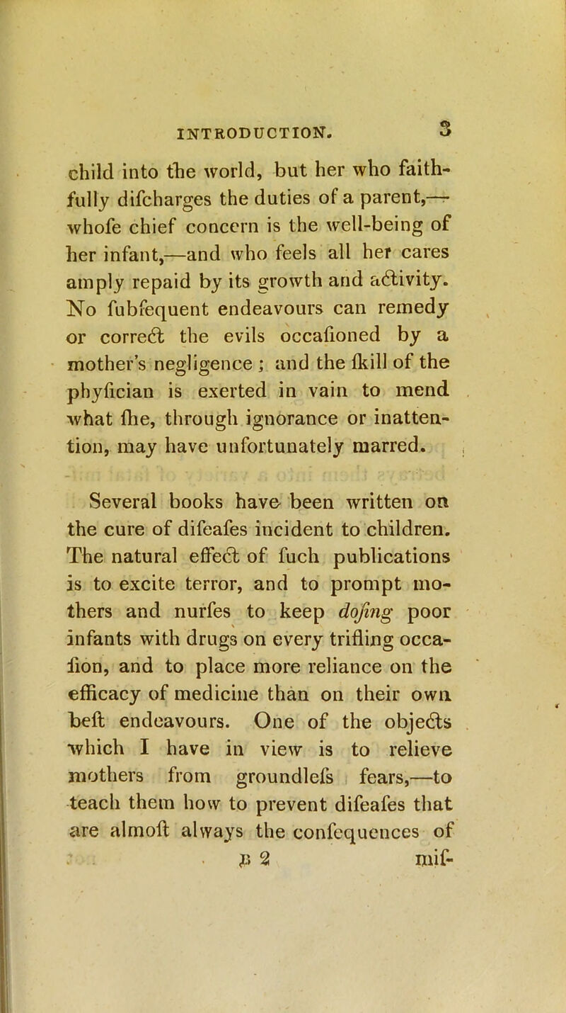 child into the world, but her who faith- fully difcharges the duties of a parent,—- whofe chief concern is the well-being of her infant,—and who feels all her cares amply repaid by its growth and activity. No fubfequent endeavours can remedy or corredt the evils occafioned by a mother’s negligence ; and the fkill of the phyfician is exerted in vain to mend what (lie, through ignorance or inatten- tion, may have unfortunately marred. Several books have been written on the cure of difeafes incident to children. The natural effect of fuch publications is to excite terror, and to prompt mo- thers and nurfes to keep dojing poor infants with drugs on every trifling occa- fion, and to place more reliance on the efficacy of medicine than on their own beft endeavours. One of the objedts which I have in view is to relieve mothers from groundlefs fears,—to teach them how to prevent difeafes that are alrnoft always the confequences of : . #2 mif-