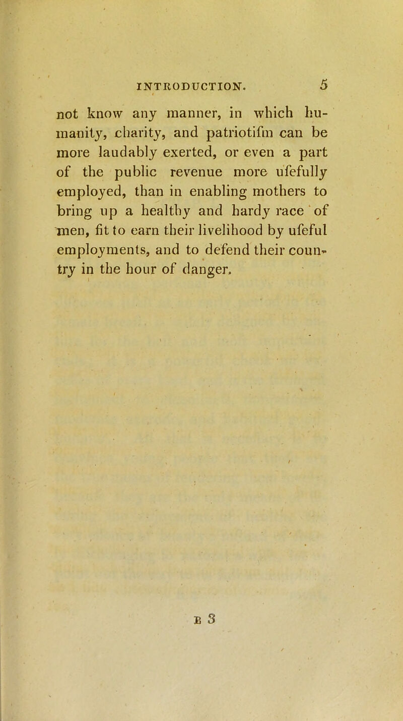 not know any manner, in which hu- manity, charity, and patriotifm can be more laudably exerted, or even a part of the public revenue more ufefully employed, than in enabling mothers to bring up a healthy and hardy race of men, fit to earn their livelihood by ufeful employments, and to defend their coui> try in the hour of danger.