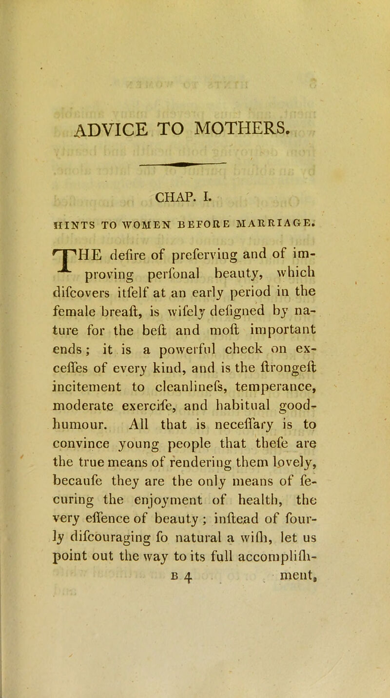 ADVICE TO MOTHERS. CHAP. I. HINTS TO WOMEN BEFORE MARRIAGE. HTHE defire of preferviug and of im- proving perfonal beauty, which difcovers itfelf at an early period in the female breaft, is wifely defigned by na- ture for the bed and moft important ends; it is a powerful check on ex- ceffes of every kind, and is the ftrongeft incitement to cleanlinefs, temperance, moderate exercife, and habitual good- humour. All that is neceffary is to convince young people that thefe are the true means of rendering them lovely, becaufe they are the only means of fe- curing the enjoyment of health, the very effence of beauty ; inftead of foul- ly difcouraging fo natural a wifh, let us point out the way to its full accomplifh- b 4 ment,