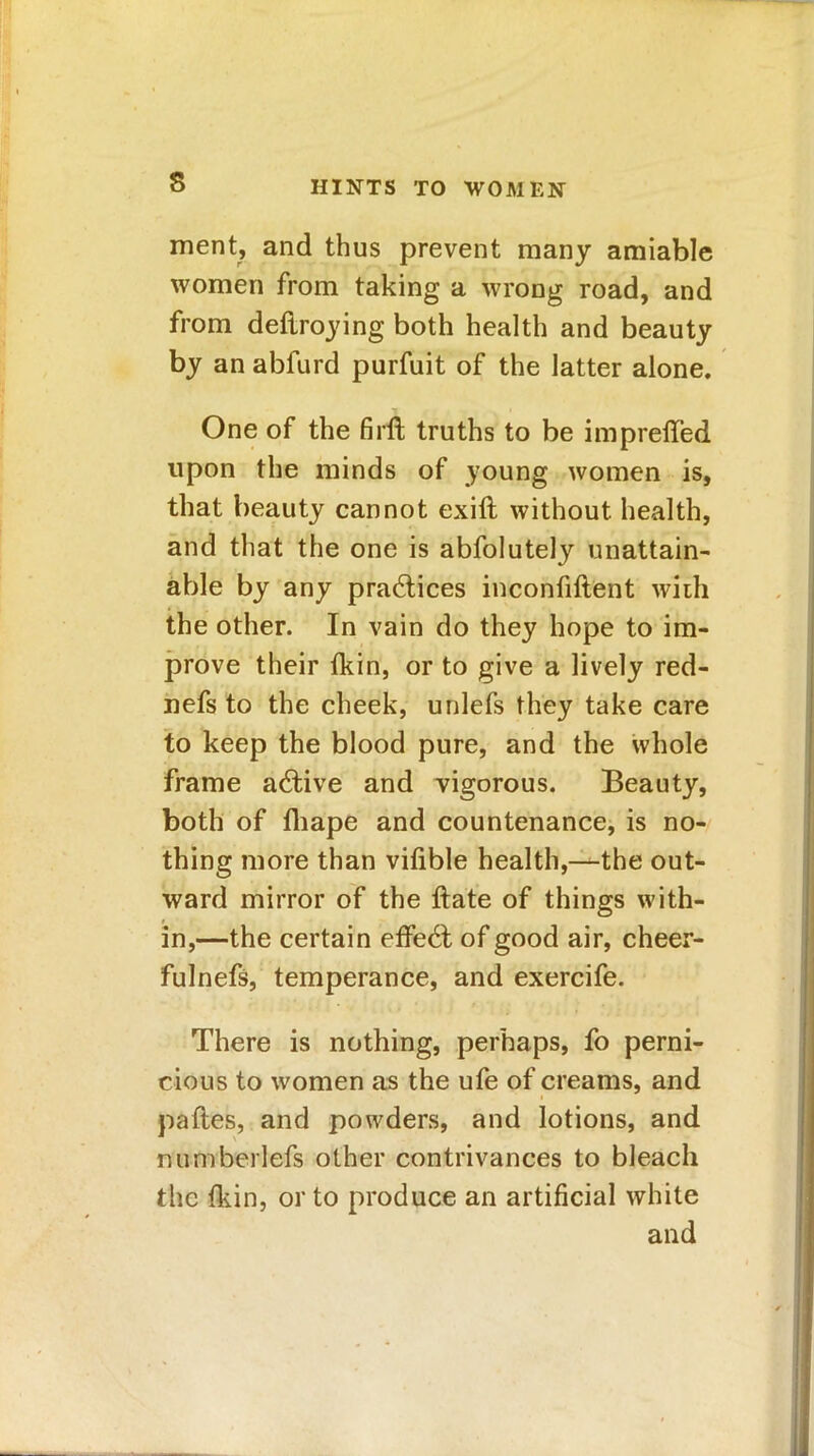 s ment, and thus prevent many amiable women from taking a wrong road, and from deftroying both health and beauty by an abfurd purfuit of the latter alone. One of the firlt truths to be impreffed upon the minds of young women is, that beauty cannot exift without health, and that the one is abfolutely unattain- able by any practices inconfiftent with the other. In vain do they hope to im- prove their fkin, or to give a lively red- nefs to the cheek, unlefs they take care to keep the blood pure, and the whole frame active and vigorous. Beauty, both of fhape and countenance, is no- thing more than vifible health,—the out- ward mirror of the ftate of things with- in,—the certain effect of good air, cheer- fulnefs, temperance, and exercife. There is nothing, perhaps, fo perni- cious to women as the ufe of creams, and paftes, and powders, and lotions, and numbeliefs other contrivances to bleach the fkin, or to produce an artificial white and