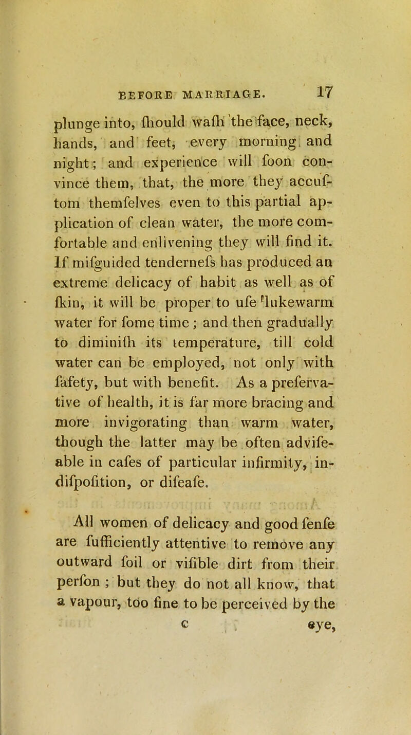 plunge into, fliould waft! the face, neck, hands, and feet, every morning and night; and experience will foon con- vince them, that, the more they accuf- tom themfelves even to this partial ap- plication of clean water, the more com- fortable and enlivening they will find it. If mifguided tendernefs has produced an extreme delicacy of habit as well as of (kin, it will be proper to ufe lukewarm water for fome time ; and then gradually to diminilli its lemperature, till cold water can be employed, not only with fafety, but with benefit. As a preferva- tive of health, it is far more bracing and more invigorating than warm water, though the latter may be often advife- able in cafes of particular infirmity, in- difpofition, or difeafe. All women of delicacy and good fenfe are fufficiently attentive to remove any outward foil or vifible dirt from their perfon ; but they do not all know, that a vapour, too fine to be perceived by the c ; eye,