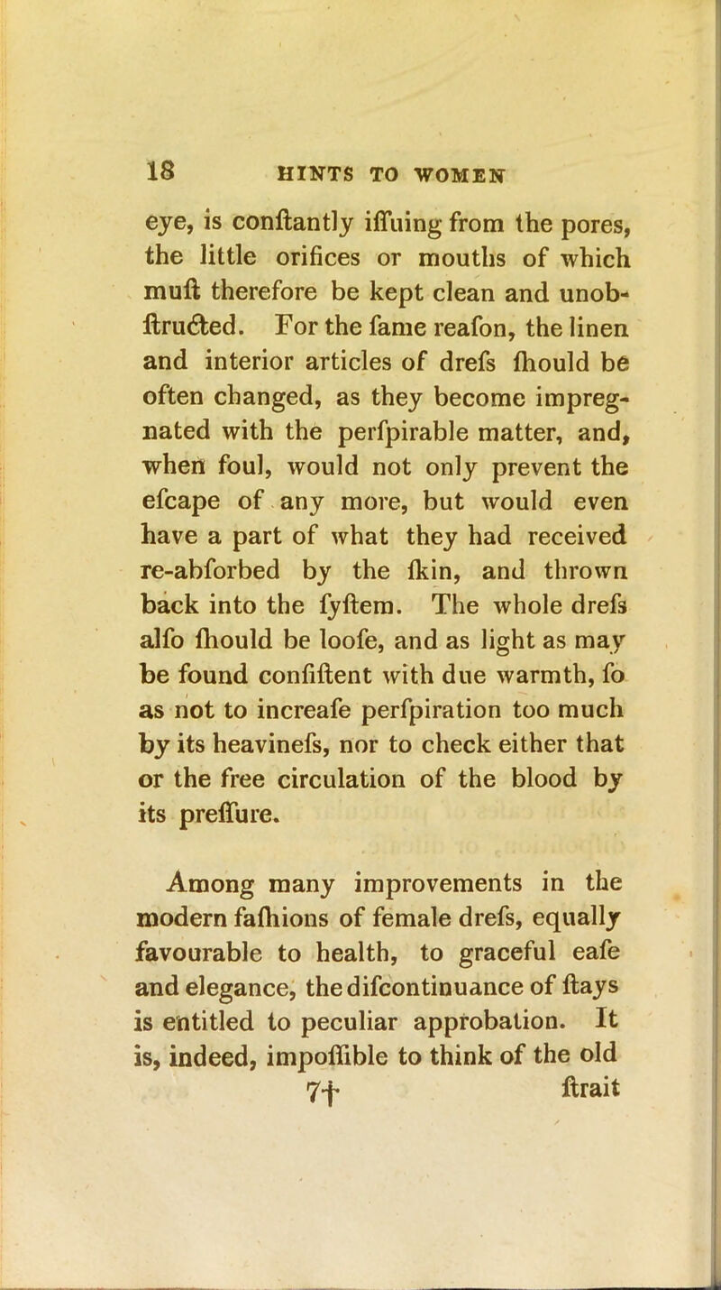 eye, is conflantly iffuing from the pores, the little orifices or mouths of which muft therefore be kept clean and unob- ltru6fced. For the fame reafon, the linen and interior articles of drefs fhould be often changed, as they become impreg- nated with the perfpirable matter, and, when foul, would not only prevent the efcape of any more, but would even have a part of what they had received re-abforbed by the fkin, and thrown back into the fyftem. The whole drefs alfo fhould be loofe, and as light as may be found confident with due warmth, fo as not to increafe perfpiration too much by its heavinefs, nor to check either that or the free circulation of the blood by its preffure. Among many improvements in the modern fafhions of female drefs, equally favourable to health, to graceful eafe and elegance, thedifcontinuance of flays is entitled to peculiar approbation. It is, indeed, impoffible to think of the old 7-f- ftrait