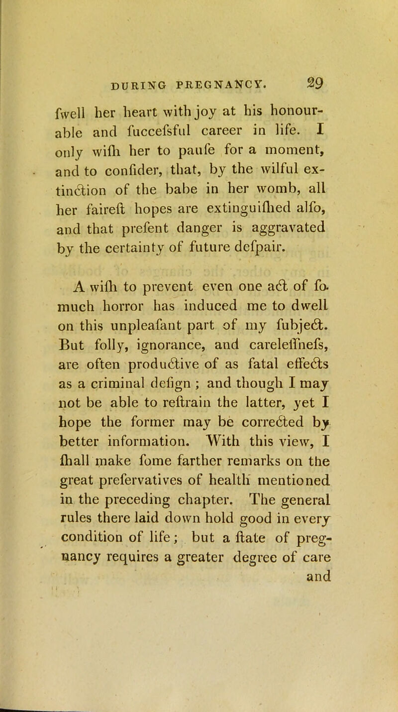 Avell her heart with joy at his honour- able and fuccefsful career in life. I only with her to paufe for a moment, and to confider, that, by the wilful ex- tinction of the babe in her womb, all her faireft hopes are extinguifhed alfo, and that prefent danger is aggravated by the certainty of future defpair. A with to prevent even one aCt of fo. much horror has induced me to dwell on this unpleafant part of my fubjeCt. But folly, ignorance, and carelelTnefs, are often productive of as fatal effeCts as a criminal defign ; and though I may not be able to reftrain the latter, yet I hope the former may be corrected by better information. With this view, I fhall make fome farther remarks on the great prefervatives of health mentioned in the preceding chapter. The general rules there laid down hold good in every condition of life; but a Hate of preg- nancy requires a greater degree of care and