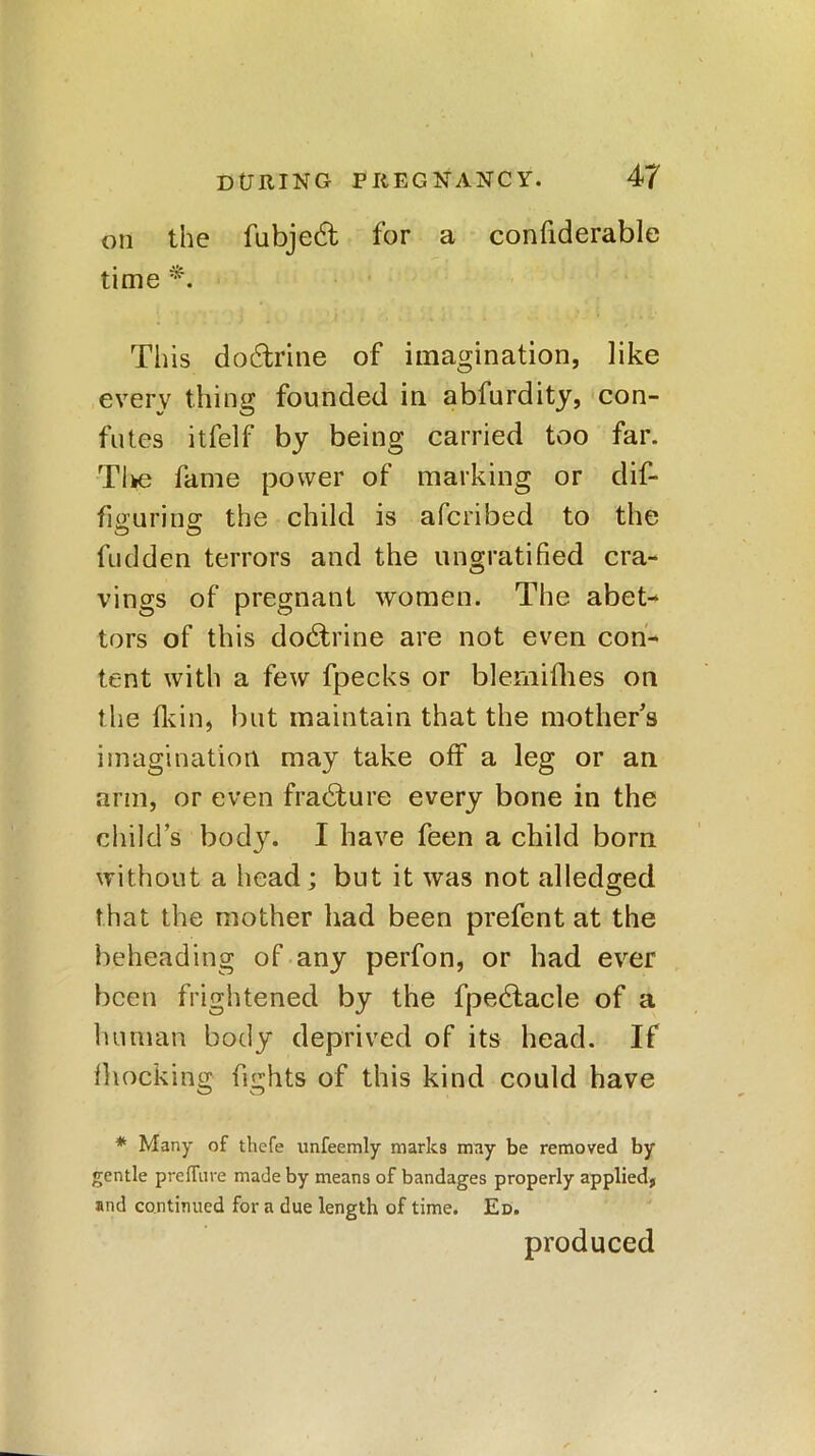 on the fubjed for a confiderable time *. This dodrine of imagination, like every thing founded in abfurdity, con- futes itfelf by being carried too far. Tl»e fame power of marking or dif- fiffurins: the child is afcribed to the hidden terrors and the ungratified cra- vings of pregnant women. The abet- tors of this dodrine are not even con- tent with a few fpecks or blemifhes on the fkin, but maintain that the mother’s imagination may take off a leg or an arm, or even fradure every bone in the child’s body. I have feen a child born without a head; but it was not alledged that the mother had been prefent at the beheading of any perfon, or had ever been frightened by the fpedacle of a human body deprived of its head. If blocking fights of this kind could have * Many of thefe unfeemly marks may be removed by gentle preffiire made by means of bandages properly applied, and continued for a due length of time. Ed. produced