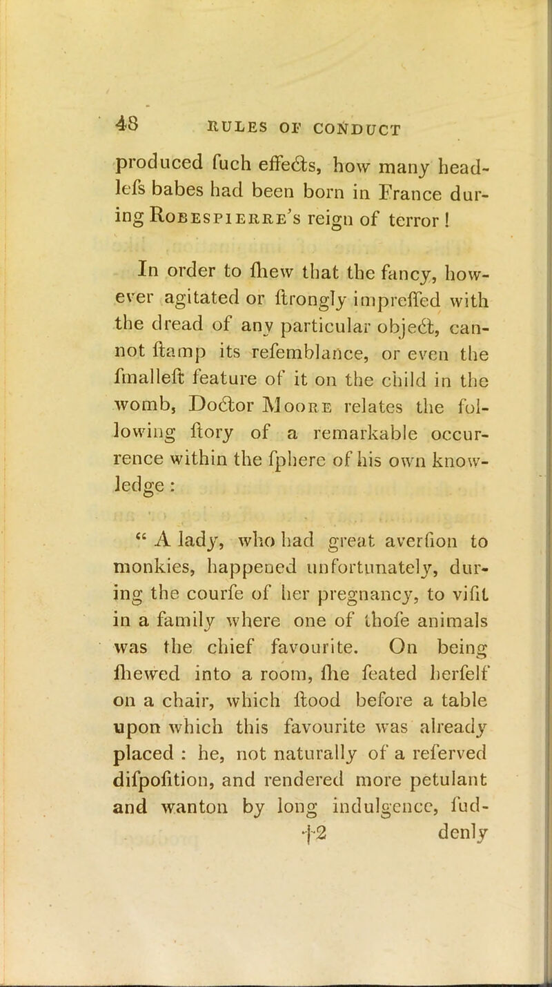 produced fuch effeds, how many head- lefs babes had been born in France dur- ing Robespierre's reign of terror ! In order to fhew that the fancy, how- ever agitated or ftrongly imprefted with the dread of any particular objed, can- not ftamp its refemblance, or even the final left feature of it on the child in the womb, Dodor Moore relates the fol- lowing ftory of a remarkable occur- rence within the fphere of his own know- ledge : <c A lady, who had great averfion to monkies, happened unfortunately, dur- ing the courfe of her pregnancy, to vifit in a family where one of ihofe animals was the chief favourite. On being fhewed into a room, fhe feated herfelf on a chair, which ftood before a table upon which this favourite was already placed : he, not naturally of a referved difpofition, and rendered more petulant and wanton by long indulgence, fud- f2 denly